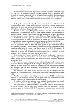 UNA POLITICA PER IL PUBBLICO IMPIEGO
Rapporto sul coordinamento della finanza pubblica CORTE DEI CONTI
2014 Sezioni riunite in sede di controllo
168
In esito all’applicazione delle disposizioni contenute, da ultimo, nel decreto-legge
n. 95 del 2012, in numerose realtà l’organico di diritto è venuto a coincidere con il
personale in servizio, rendendo definitivo, nel medio lungo periodo, il dimensionamento
delle risorse umane al servizio delle amministrazioni in modo tale da evitare effetti
espansivi connessi con la cessazione del regime vincolistico delle nuove assunzioni3
.
2. Il quadro previsionale a legislazione vigente, contenuto nel Documento di
economia e finanza per il 2014, tiene conto delle disposizioni contenute nella legge di
stabilità per il 2014 già oggetto di commento da parte della Corte nell’ambito
dell’audizione sul relativo disegno di legge.
Si tratta, in primo luogo, della proroga di un anno, cioè fino a tutto il 2014, delle
misure recate dal decreto-legge n.78 del 2010, in parte disposta dalla stessa legge di
stabilità (articolo 1 commi 452 e seguenti) in parte contenuta in un coevo regolamento
governativo emanato ai sensi di quanto previsto del decreto-legge n. 98 del 2011.
In aggiunta a quanto sopra viene prevista la cristallizzazione della indennità di
vacanza contrattuale al valore in godimento al termine del 2013 (con eventuale
corresponsione di una nuova indennità solo relativamente al triennio 2018-2020).
I vincoli al turnover di personale ed i limiti alle facoltà assunzionali vengono
estesi e riparametrati fino al 2018, ben oltre, quindi, la già intervenuta proroga
dell’originario periodo di vigenza disposta con un regolamento governativo emesso in
attuazione dell’articolo 16, comma 1, del decreto-legge 98 del 2011. Solo a partire da
tale esercizio sarà, dunque, possibile per le amministrazioni interessate assumere
dipendenti in misura pari (in termini di spesa complessiva da sostenere) al valore
economico delle cessazioni intervenute nel precedente anno.
In coerenza con il quadro normativo le previsioni tendenziali a legislazione
vigente del DEF 2014 stimano per l’anno in corso, ancora interessato dall’applicazione
di tutte le citate misure di contenimento, una ulteriore riduzione della spesa per redditi
dello 0,7 per cento.
Il trend viene stimato stabile nel successivo biennio in quanto gli ipotizzati fattori
di crescita, derivanti dalla possibilità di una ripresa delle progressioni di carriera e dal
ripristino di alcuni automatismi stipendiali, dovrebbero essere ampiamente compensati
dal perdurare, sia pur con percentuali progressivamente inferiori, dei vincoli
assunzionali.
La previsione per il 2015, inoltre, non considera più la corresponsione della
indennità di vacanza contrattuale cristallizzata, come detto, ai valori in godimento al
2013.
Una lieve ripresa (+0,3 per cento) è prevista solo a partire dal 2018 in relazione al
ripristino di un fisiologico turnover ed alla previsione della corresponsione della
indennità di vacanza per il nuovo triennio di contrattazione.
Il quadro a politiche invariate tiene conto degli effetti derivanti dal riavvio della
contrattazione collettiva per il triennio 2015 -2017 e per quello successivo.
La stima effettuata dal Governo basata sulla media (depurata dai picchi) degli
incrementi retributivi rilevati negli ultimi anni interessati dal rinnovo dei contratti,
ipotizza a regime per il triennio 2015-2017 una maggior spesa rispetto al tendenziale di
3
La revisione degli organici ha determinato circa 7.400 eccedenze di personale destinate ad essere riassorbite con le
modalità previste dall’articolo 2 del citato decreto-legge n. 95 del 2012.
 