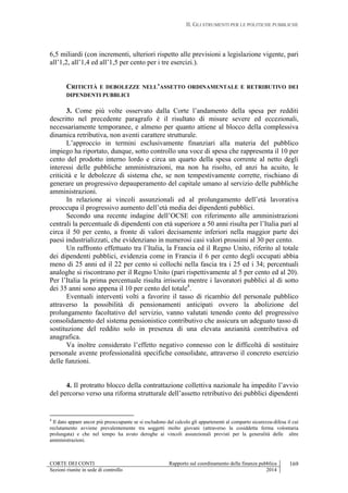 II. GLI STRUMENTI PER LE POLITICHE PUBBLICHE
CORTE DEI CONTI Rapporto sul coordinamento della finanza pubblica
Sezioni riunite in sede di controllo 2014
169
6,5 miliardi (con incrementi, ulteriori rispetto alle previsioni a legislazione vigente, pari
all’1,2, all’1,4 ed all’1,5 per cento per i tre esercizi.).
CRITICITÀ E DEBOLEZZE NELL’ASSETTO ORDINAMENTALE E RETRIBUTIVO DEI
DIPENDENTI PUBBLICI
3. Come più volte osservato dalla Corte l’andamento della spesa per redditi
descritto nel precedente paragrafo è il risultato di misure severe ed eccezionali,
necessariamente temporanee, e almeno per quanto attiene al blocco della complessiva
dinamica retributiva, non aventi carattere strutturale.
L’approccio in termini esclusivamente finanziari alla materia del pubblico
impiego ha riportato, dunque, sotto controllo una voce di spesa che rappresenta il 10 per
cento del prodotto interno lordo e circa un quarto della spesa corrente al netto degli
interessi delle pubbliche amministrazioni, ma non ha risolto, ed anzi ha acuito, le
criticità e le debolezze di sistema che, se non tempestivamente corrette, rischiano di
generare un progressivo depauperamento del capitale umano al servizio delle pubbliche
amministrazioni.
In relazione ai vincoli assunzionali ed al prolungamento dell’età lavorativa
preoccupa il progressivo aumento dell’età media dei dipendenti pubblici.
Secondo una recente indagine dell’OCSE con riferimento alle amministrazioni
centrali la percentuale di dipendenti con età superiore a 50 anni risulta per l’Italia pari al
circa il 50 per cento, a fronte di valori decisamente inferiori nella maggior parte dei
paesi industrializzati, che evidenziano in numerosi casi valori prossimi al 30 per cento.
Un raffronto effettuato tra l’Italia, la Francia ed il Regno Unito, riferito al totale
dei dipendenti pubblici, evidenzia come in Francia il 6 per cento degli occupati abbia
meno di 25 anni ed il 22 per cento si collochi nella fascia tra i 25 ed i 34; percentuali
analoghe si riscontrano per il Regno Unito (pari rispettivamente al 5 per cento ed al 20).
Per l’Italia la prima percentuale risulta irrisoria mentre i lavoratori pubblici al di sotto
dei 35 anni sono appena il 10 per cento del totale4
.
Eventuali interventi volti a favorire il tasso di ricambio del personale pubblico
attraverso la possibilità di pensionamenti anticipati ovvero la abolizione del
prolungamento facoltativo del servizio, vanno valutati tenendo conto del progressivo
consolidamento del sistema pensionistico contributivo che assicura un adeguato tasso di
sostituzione del reddito solo in presenza di una elevata anzianità contributiva ed
anagrafica.
Va inoltre considerato l’effetto negativo connesso con le difficoltà di sostituire
personale avente professionalità specifiche consolidate, attraverso il concreto esercizio
delle funzioni.
4. Il protratto blocco della contrattazione collettiva nazionale ha impedito l’avvio
del percorso verso una riforma strutturale dell’assetto retributivo dei pubblici dipendenti
4
Il dato appare ancor più preoccupante se si escludono dal calcolo gli appartenenti al comparto sicurezza-difesa il cui
reclutamento avviene prevalentemente tra soggetti molto giovani (attraverso la cosiddetta ferma volontaria
prolungata) e che nel tempo ha avuto deroghe ai vincoli assunzionali previsti per la generalità delle altre
amministrazioni.
 