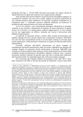 UNA POLITICA PER IL PUBBLICO IMPIEGO
Rapporto sul coordinamento della finanza pubblica CORTE DEI CONTI
2014 Sezioni riunite in sede di controllo
170
prefigurato dal d.lgs. n. 150 del 2009, intervento che postula, nel vigente sistema di
riparto delle fonti, la ripresa del confronto con le organizzazioni sindacali.
Sotto il profilo dell’assetto retributivo la privatizzazione del pubblico impiego e la
contrattazione collettiva non sono stati in grado, neppure nei periodi caratterizzati da
una sostenuta dinamica delle retribuzioni, di assicurare l’auspicato riequilibrio tra le
competenze fisse e i trattamenti accessori realmente finalizzati ad incentivare la
produttività delle amministrazioni ed il merito dei dipendenti.
Al di là di reiterate e mai concretamente perseguite affermazioni di principio
contenute in atti normativi, dichiarazioni di indirizzo ed intese sottoscritte in epoche
diverse tra il Governo e le organizzazioni sindacali rappresentative5
, la leva salariale
non ha mai rappresentato un effettivo strumento per favorire l’innovazione nella
pubblica amministrazione.
Le politiche di personale attivate a partire dalla seconda privatizzazione del
pubblico impiego (cioè dai contratti collettivi per il quadriennio normativo 1998-2001)
non sono mai state concretamente inserite in un più ampio contesto di revisione degli
assetti organizzativi e delle procedure e finalizzate al recupero di efficienza dell’attività
amministrativa.
Un’analisi effettuata dall’ARAN relativamente ad alcuni comparti di
contrattazione (personale amministrativo delle università e dipendenti non dirigenti del
comparto Regioni ed autonomie locali) relativamente al decennio 2000-2009 (che
coincide con il pieno esplicarsi delle regole di crescita salariale previste all’interno della
cosiddetta seconda privatizzazione del pubblico impiego), evidenzia come i sostenuti
incrementi retributivi registrati nel periodo siano stati solo in minima parte influenzati
dall’incremento delle voci stipendiali legate alla verifica dei risultati conseguiti.
Per il personale del Comparto Regioni ed autonomie locali, fatto 100 il valore
delle retribuzioni nel 2000, al termine del periodo di riferimento il nuovo indice delle
5
Merita di essere sottolineato il “Memorandum di intesa sul lavoro pubblico e la riorganizzazione delle
amministrazioni pubbliche” sottoscritto il 18 gennaio 2007 tra il Governo e le organizzazioni sindacali dei dipendenti
pubblici che avrebbe dovuto rappresentare il quadro di riferimento per la contrattazione collettiva relativa al biennio
economico 2006-2007 all’interno del quale la contrattazione nazionale ed integrativa venivano viste quali strumenti
per contribuire alla definizione di una nuova qualità dei servizi e delle funzioni pubbliche. La realizzazione del
menzionato obiettivo appare in sintesi incentrato su diverse linee d’intervento: la gestione delle pubbliche
amministrazioni come “aziende di servizi”, talché questi debbono essere misurati in qualità e quantità con criteri
oggettivi; la valorizzazione della dirigenza nei processi di innovazione; la diretta rispondenza della contrattazione
collettiva nazionale e integrativa alla modernizzazione delle “aziende pubbliche”, con l’uso flessibile delle risorse
umane; la valorizzazione delle professionalità degli operatori; la distribuzione del salario di produttività sulla base di
parametri oggettivi; il ricorso alle esternalizzazioni solo per le attività non specificatamente riconducibili alle
missioni istituzionali.
Significativa, in particolare, è l’indicazione per cui la misurazione della quantità e qualità dei servizi deve diventare,
da una parte, “la base dell’intero impianto di riorganizzazione della Pubblica amministrazione” e, per altro verso, il
metodo con cui “valutare il conseguimento degli obiettivi delle azioni amministrative, fissati in termini sia di
realizzazioni, sia di effetti sul benessere dei cittadini.”
Nella Relazione 2009 sul costo del lavoro pubblico la Corte manifestava un giudizio sostanzialmente deludente sui
risultati della predetta tornata contrattuale in quanto gli accordi sottoscritti mostravano un’attenzione decisamente
modesta alle questioni della produttività del lavoro nel settore pubblico in quanto le risorse disponibili risultavano
impiegate pressoché totalmente per elevare i trattamenti fissi e continuativi. Nei contratti collettivi esaminati dalla
Corte mancavano vincolanti e reali impegni per l’introduzione di strumenti e tecniche di valutazione delle prestazioni
individuali e della produttività del lavoro. Le stesse risorse presenti nei fondi unici di amministrazione venivano poi
destinate quasi per intero dagli stessi contratti nazionali a finanziare passaggi di livello economico o all’attribuzione
di posizioni organizzative di elevata professionalità, spesso da concordare nel numero e nella distribuzione con le
organizzazioni sindacali, attraverso un procedimento che parte dalle disponibilità economiche e non dalle esigenze
organizzative di ciascun ente. Aumentava in tal modo – osservava la Corte – la rigidità dei fondi unici, con una
riduzione dell’ammontare delle risorse necessarie a supportare una politica del personale coerente con i principi posti
negli accordi di gennaio 2007.
 