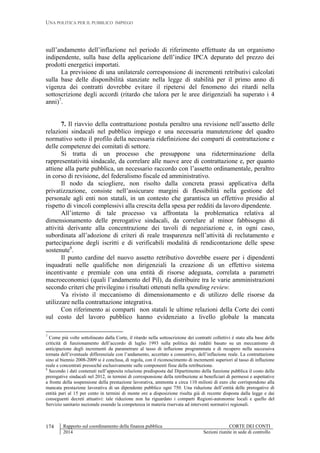 UNA POLITICA PER IL PUBBLICO IMPIEGO
Rapporto sul coordinamento della finanza pubblica CORTE DEI CONTI
2014 Sezioni riunite in sede di controllo
174
sull’andamento dell’inflazione nel periodo di riferimento effettuate da un organismo
indipendente, sulla base della applicazione dell’indice IPCA depurato del prezzo dei
prodotti energetici importati.
La previsione di una unilaterale corresponsione di incrementi retributivi calcolati
sulla base delle disponibilità stanziate nella legge di stabilità per il primo anno di
vigenza dei contratti dovrebbe evitare il ripetersi del fenomeno dei ritardi nella
sottoscrizione degli accordi (ritardo che talora per le aree dirigenziali ha superato i 4
anni)7
.
7. Il riavvio della contrattazione postula peraltro una revisione nell’assetto delle
relazioni sindacali nel pubblico impiego e una necessaria manutenzione del quadro
normativo sotto il profilo della necessaria ridefinizione dei comparti di contrattazione e
delle competenze dei comitati di settore.
Si tratta di un processo che presuppone una rideterminazione della
rappresentatività sindacale, da correlare alle nuove aree di contrattazione e, per quanto
attiene alla parte pubblica, un necessario raccordo con l’assetto ordinamentale, peraltro
in corso di revisione, del federalismo fiscale ed amministrativo.
Il nodo da sciogliere, non risolto dalla concreta prassi applicativa della
privatizzazione, consiste nell’assicurare margini di flessibilità nella gestione del
personale agli enti non statali, in un contesto che garantisca un effettivo presidio al
rispetto di vincoli complessivi alla crescita della spesa per redditi da lavoro dipendente.
All’interno di tale processo va affrontata la problematica relativa al
dimensionamento delle prerogative sindacali, da correlare al minor fabbisogno di
attività derivante alla concentrazione dei tavoli di negoziazione e, in ogni caso,
subordinata all’adozione di criteri di reale trasparenza nell’attività di reclutamento e
partecipazione degli iscritti e di verificabili modalità di rendicontazione delle spese
sostenute8
.
Il punto cardine del nuovo assetto retributivo dovrebbe essere per i dipendenti
inquadrati nelle qualifiche non dirigenziali la creazione di un effettivo sistema
incentivante e premiale con una entità di risorse adeguata, correlata a parametri
macroeconomici (quali l’andamento del Pil), da distribuire tra le varie amministrazioni
secondo criteri che privilegino i risultati ottenuti nella spending review.
Va rivisto il meccanismo di dimensionamento e di utilizzo delle risorse da
utilizzare nella contrattazione integrativa.
Con riferimento ai comparti non statali le ultime relazioni della Corte dei conti
sul costo del lavoro pubblico hanno evidenziato a livello globale la mancata
7
Come più volte sottolineato dalla Corte, il ritardo nella sottoscrizione dei contratti collettivi è stato alla base delle
criticità di funzionamento dell’accordo di luglio 1993 sulla politica dei redditi basato su un meccanismo di
anticipazione degli incrementi da parametrare al tasso di inflazione programmata e di recupero nella successiva
tornata dell’eventuale differenziale con l’andamento, accertato a consuntivo, dell’inflazione reale. La contrattazione
sino al biennio 2008-2009 si è conclusa, di regola, con il riconoscimento di incrementi superiori al tasso di inflazione
reale e concentrati pressoché esclusivamente sulle componenti fisse della retribuzione.
8
Secondo i dati contenuti nell’apposita relazione predisposta dal Dipartimento della funzione pubblica il costo delle
prerogative sindacali nel 2012, in termini di corresponsione della retribuzione ai beneficiari di permessi e aspettative
a fronte della sospensione della prestazione lavorativa, ammonta a circa 110 milioni di euro che corrispondono alla
mancata prestazione lavorativa di un dipendente pubblico ogni 750. Una riduzione dell’entità delle prerogative di
entità pari al 15 per cento in termini di monte ore a disposizione risulta già di recente disposta dalla legge e dai
conseguenti decreti attuativi: tale riduzione non ha riguardato i comparti Regioni-autonomie locali e quello del
Servizio sanitario nazionale essendo la competenza in materia riservata ad interventi normativi regionali.
 