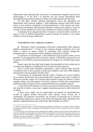 II. GLI STRUMENTI PER LE POLITICHE PUBBLICHE
CORTE DEI CONTI Rapporto sul coordinamento della finanza pubblica
Sezioni riunite in sede di controllo 2014
175
effettuazione delle riduzioni delle risorse per la contrattazione integrativa previste dal
decreto-legge n. 78 del 2010 e in numerosi casi una crescita ingiustificata delle
disponibilità per percentuali superiori al 40 per cento della popolazione analizzata.
Gli esiti delle verifiche effettuate dall’apposito nucleo alle dipendenze del
Dipartimento della funzione pubblica e della Ragioneria generale dello Stato hanno
messo in luce protratte irregolarità nel dimensionamento e nella gestione dei fondi,
utilizzati per corrispondere agli interessati indennità e compensi non sempre in linea con
le norme di fonte legislativa o le previsioni contenute nei contratti collettivi nazionali.
In mancanza di un adeguato presidio, il recupero a consuntivo delle eccedenze di
spesa si rivela di difficile praticabilità in quanto destinato ad incidere su un assetto
retributivo ormai da tempo stabilizzato9
.
I NODI IRRISOLTI DELLA DIRIGENZA PUBBLICA
8. Particolari criticità permangono nell’assetto ordinamentale della dirigenza
pubblica amministrativa10
. A fronte di una sostenuta dinamica retributiva non è mai
entrato a regime un idoneo sistema di valutazione della capacità manageriale,
presupposto per la corresponsione della cosiddetta retribuzione di risultato.
La normativa sul reclutamento e sulla attribuzione degli incarichi, inoltre, non ha
garantito il contemperamento delle necessarie esigenze di flessibilità organizzativa con
la garanzia di un’effettiva autonomia gestionale dei dirigenti nei confronti degli organi
politici.
Quanto sopra alla luce degli ampi margini discrezionalità tutt’ora esistenti per la
riconferma del dirigente o l’attribuzione di un incarico di livello superiore.
Sotto il profilo della flessibilità organizzativa e della rotazione degli incarichi,
l’introduzione per un breve periodo di tempo del cosiddetto ruolo unico della dirigenza
amministrativa non ha prodotto i benefici attesi.
Il meccanismo di reclutamento prevede, infatti, l’indizione di concorsi pubblici
per un numero di posti pari ad una percentuale delle cessazioni intervenute. La platea di
interessati coincide, quindi, con il numero degli incarichi vacanti da conferire. Ciascun
soggetto, inoltre, una volta superato il concorso, acquisisce il diritto alla corresponsione
quantomeno delle competenze fisse corrispondenti alla nuova qualifica acquisita.
L’unica forma di flessibilità si è di fatto concretata nell’attribuzione di non sempre
utili incarichi di studio e ricerca per i soggetti temporaneamente privi della titolarità di
un ufficio.
Il ruolo unico, infatti, non ha rappresentato nel periodo di sperimentazione,
un’albo di soggetti abilitati all’esercizio delle funzioni (come avviene per il
reclutamento dei professori universitari), ma un’elenco di personale già in possesso
della qualifica dirigenziale e quindi avente diritto all’erogazione delle competenze fisse
spettanti, indipendentemente dal conferimento della titolarità di un ufficio.
9
L’articolo 4 del decreto-legge n. 16 del 2014 prevede un complesso meccanismo per un recupero, diluito nel tempo,
di eventuali eccedenze di spesa, accompagnato dall’obbligatoria adozione di misure strutturali per evitare il ripetersi
del fenomeno.
10
Con tale termine si fa riferimento alle aree dirigenziali dei comparti: ministeri, agenzie fiscali ed enti pubblici non
economici, Presidenza del Consiglio dei ministri, Regioni ed autonomie locali, Università ed enti di ricerca per un
totale nel 2012 di 1.160 dirigenti di prima fascia e 12.112 dirigenti di seconda fascia. Problematiche particolari
riguardano la dirigenza scolastica e la dirigenza medica del servizio sanitario nazionale per le quali si rinvia alle
relazioni annuali sul costo del lavoro pubblico.
 