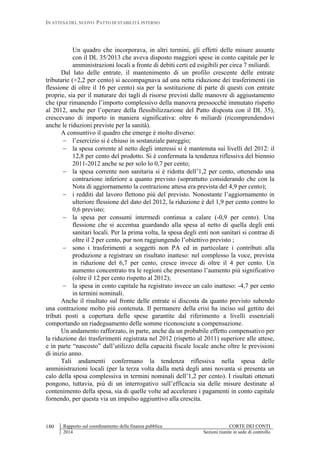 IN ATTESA DEL NUOVO PATTO DI STABILITÀ INTERNO
Rapporto sul coordinamento della finanza pubblica CORTE DEI CONTI
2014 Sezioni riunite in sede di controllo
180
Un quadro che incorporava, in altri termini, gli effetti delle misure assunte
con il DL 35/2013 che aveva disposto maggiori spese in conto capitale per le
amministrazioni locali a fronte di debiti certi ed esigibili per circa 7 miliardi.
Dal lato delle entrate, il mantenimento di un profilo crescente delle entrate
tributarie (+2,2 per cento) si accompagnava ad una netta riduzione dei trasferimenti (in
flessione di oltre il 16 per cento) sia per la sostituzione di parte di questi con entrate
proprie, sia per il maturare dei tagli di risorse previsti dalle manovre di aggiustamento
che (pur rimanendo l’importo complessivo della manovra pressocchè immutato rispetto
al 2012, anche per l’operare della flessibilizzazione del Patto disposta con il DL 35),
crescevano di importo in maniera significativa: oltre 6 miliardi (ricomprendendovi
anche le riduzioni previste per la sanità).
A consuntivo il quadro che emerge è molto diverso:
 l’esercizio si è chiuso in sostanziale pareggio;
 la spesa corrente al netto degli interessi si è mantenuta sui livelli del 2012: il
12,8 per cento del prodotto. Si è confermata la tendenza riflessiva del biennio
2011-2012 anche se per solo lo 0,7 per cento;
 la spesa corrente non sanitaria si è ridotta dell’1,2 per cento, ottenendo una
contrazione inferiore a quanto previsto (soprattutto considerando che con la
Nota di aggiornamento la contrazione attesa era prevista del 4,9 per cento);
 i redditi dal lavoro flettono più del previsto. Nonostante l’aggiornamento in
ulteriore flessione del dato del 2012, la riduzione è del 1,9 per cento contro lo
0,6 previsto;
 la spesa per consumi intermedi continua a calare (-0,9 per cento). Una
flessione che si accentua guardando alla spesa al netto di quella degli enti
sanitari locali. Per la prima volta, la spesa degli enti non sanitari si contrae di
oltre il 2 per cento, pur non raggiungendo l’obiettivo previsto ;
 sono i trasferimenti a soggetti non PA ed in particolare i contributi alla
produzione a registrare un risultato inatteso: nel complesso la voce, prevista
in riduzione del 6,7 per cento, cresce invece di oltre il 4 per cento. Un
aumento concentrato tra le regioni che presentano l’aumento più significativo
(oltre il 12 per cento rispetto al 2012);
 la spesa in conto capitale ha registrato invece un calo inatteso: -4,7 per cento
in termini nominali.
Anche il risultato sul fronte delle entrate si discosta da quanto previsto subendo
una contrazione molto più contenuta. Il permanere della crisi ha inciso sul gettito dei
tributi posti a copertura delle spese garantite dal riferimento a livelli essenziali
comportando un riadeguamento delle somme riconosciute a compensazione.
Un andamento rafforzato, in parte, anche da un probabile effetto compensativo per
la riduzione dei trasferimenti registrata nel 2012 (rispetto al 2011) superiore alle attese,
e in parte “nascosto” dall’utilizzo della capacità fiscale locale anche oltre le previsioni
di inizio anno.
Tali andamenti confermano la tendenza riflessiva nella spesa delle
amministrazioni locali (per la terza volta dalla metà degli anni novanta si presenta un
calo della spesa complessiva in termini nominali dell’1,2 per cento). I risultati ottenuti
pongono, tuttavia, più di un interrogativo sull’efficacia sia delle misure destinate al
contenimento della spesa, sia di quelle volte ad accelerare i pagamenti in conto capitale
fornendo, per questa via un impulso aggiuntivo alla crescita.
 