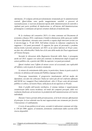 RAPPORTO SUL COORDINAMENTO DELLA FINANZA PUBBLICA
XVI
Rapporto sul coordinamento della finanza pubblica CORTE DEI CONTI
2014 Sezioni riunite in sede di controllo
riferimento, 23 svolgono attività prevalentemente strumentale per le amministrazioni
centrali. Quest’ultime sono quelle maggiormente sensibili a processi di
razionalizzazione. L’esercizio di funzioni tipiche delle Amministrazioni di controllo o
vigilanti può porre problemi di duplicazione se all’interno dell’Amministrazione
permangono e continuano ad operare strutture dedicate al medesimo fine.
9. Le risultanze del consuntivo 2013 e le stime contenute nel Documento di
economia e finanza 2014, confermano il trend in diminuzione della spesa per redditi
da lavoro dipendente, ritornata sotto controllo a seguito degli interventi avviati con
il decreto-legge n. 78 del 2010. Nell’ultimo triennio la riduzione complessiva ha
raggiunto i 4,6 punti percentuali. Il rapporto fra spesa di personale e prodotto
interno lordo è previsto attestarsi, nel 2015, su un valore inferiore al 10 per cento;
un dato che collocherebbe l’Italia ben al di sotto della media dei Paesi appartenenti
all’Unione Europea.
Secondo le rilevazioni della Ragioneria Generale dello Stato, è proseguita
anche nel 2013, seppure con valori più contenuti, la diminuzione degli occupati nel
settore pubblico che, a partire dal 2008, ha superato i sei punti percentuali.
Questi risultati sono l’effetto di misure severe ed eccezionali, non replicabili
all’infinito e solo in parte di carattere strutturale.
Le misure di contenimento della spesa, in particolare, hanno in parte acuito le
criticità e le debolezze del sistema del Pubblico impiego in Italia.
Preoccupa, innanzitutto, il progressivo innalzamento dell’età media dei
dipendenti, con dati che collocano l’Italia nei valori più alti nel confronto effettuato
dall’OCSE tra i maggiori Paesi industrializzati: oltre il 50 per cento del personale
pubblico si colloca, nel nostro Paese, nella fascia di età superiore ai 50 anni.
Sotto il profilo dell’assetto retributivo, il sistema italiano è negativamente
caratterizzato dalla scarsa incidenza, sul totale dei compensi percepiti, delle voci
realmente finalizzate ad incentivare la produttività dell’amministrazione ed il merito
individuale.
Durante l’intero periodo della privatizzazione, al di là di reiterate affermazioni
di principio, la leva salariale non ha mai rappresentato uno strumento per favorire
l’innovazione e il cambiamento.
L’avvio di una politica in tal senso, secondo le indicazioni contenute nel d.lgs.
n. 150 del 2009, appare, al momento, fortemente condizionato dalla scarsità delle
risorse disponibili.
 