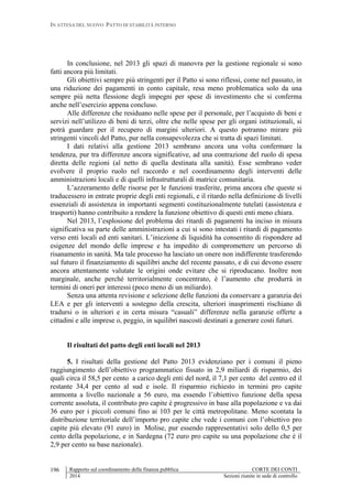IN ATTESA DEL NUOVO PATTO DI STABILITÀ INTERNO
Rapporto sul coordinamento della finanza pubblica CORTE DEI CONTI
2014 Sezioni riunite in sede di controllo
196
In conclusione, nel 2013 gli spazi di manovra per la gestione regionale si sono
fatti ancora più limitati.
Gli obiettivi sempre più stringenti per il Patto si sono riflessi, come nel passato, in
una riduzione dei pagamenti in conto capitale, resa meno problematica solo da una
sempre più netta flessione degli impegni per spese di investimento che si conferma
anche nell’esercizio appena concluso.
Alle differenze che residuano nelle spese per il personale, per l’acquisto di beni e
servizi nell’utilizzo di beni di terzi, oltre che nelle spese per gli organi istituzionali, si
potrà guardare per il recupero di margini ulteriori. A questo potranno mirare più
stringenti vincoli del Patto, pur nella consapevolezza che si tratta di spazi limitati.
I dati relativi alla gestione 2013 sembrano ancora una volta confermare la
tendenza, pur tra differenze ancora significative, ad una contrazione del ruolo di spesa
diretta delle regioni (al netto di quella destinata alla sanità). Esse sembrano veder
evolvere il proprio ruolo nel raccordo e nel coordinamento degli interventi delle
amministrazioni locali e di quelli infrastrutturali di matrice comunitaria.
L’azzeramento delle risorse per le funzioni trasferite, prima ancora che queste si
traducessero in entrate proprie degli enti regionali, e il ritardo nella definizione di livelli
essenziali di assistenza in importanti segmenti costituzionalmente tutelati (assistenza e
trasporti) hanno contribuito a rendere la funzione obiettivo di questi enti meno chiara.
Nel 2013, l’esplosione del problema dei ritardi di pagamenti ha inciso in misura
significativa su parte delle amministrazioni a cui si sono intestati i ritardi di pagamento
verso enti locali ed enti sanitari. L’iniezione di liquidità ha consentito di rispondere ad
esigenze del mondo delle imprese e ha impedito di compromettere un percorso di
risanamento in sanità. Ma tale processo ha lasciato un onere non indifferente trasferendo
sul futuro il finanziamento di squilibri anche del recente passato, e di cui devono essere
ancora attentamente valutate le origini onde evitare che si riproducano. Inoltre non
marginale, anche perché territorialmente concentrato, è l’aumento che produrrà in
termini di oneri per interessi (poco meno di un miliardo).
Senza una attenta revisione e selezione delle funzioni da conservare a garanzia dei
LEA e per gli interventi a sostegno della crescita, ulteriori inasprimenti rischiano di
tradursi o in ulteriori e in certa misura “casuali” differenze nella garanzie offerte a
cittadini e alle imprese o, peggio, in squilibri nascosti destinati a generare costi futuri.
Il risultati del patto degli enti locali nel 2013
5. I risultati della gestione del Patto 2013 evidenziano per i comuni il pieno
raggiungimento dell’obiettivo programmatico fissato in 2,9 miliardi di risparmio, dei
quali circa il 58,5 per cento a carico degli enti del nord, il 7,1 per cento del centro ed il
restante 34,4 per cento al sud e isole. Il risparmio richiesto in termini pro capite
ammonta a livello nazionale a 56 euro, ma essendo l’obiettivo funzione della spesa
corrente assoluta, il contributo pro capite è progressivo in base alla popolazione e va dai
36 euro per i piccoli comuni fino ai 103 per le città metropolitane. Meno scontata la
distribuzione territoriale dell’importo pro capite che vede i comuni con l’obiettivo pro
capite più elevato (91 euro) in Molise, pur essendo rappresentativi solo dello 0,5 per
cento della popolazione, e in Sardegna (72 euro pro capite su una popolazione che è il
2,9 per cento su base nazionale).
 