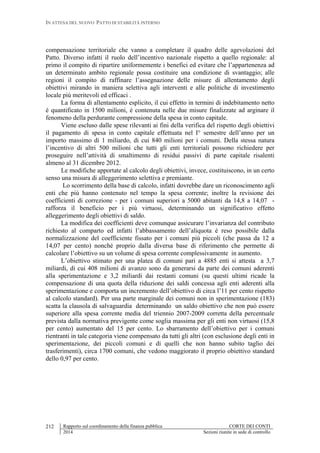 IN ATTESA DEL NUOVO PATTO DI STABILITÀ INTERNO
Rapporto sul coordinamento della finanza pubblica CORTE DEI CONTI
2014 Sezioni riunite in sede di controllo
212
compensazione territoriale che vanno a completare il quadro delle agevolazioni del
Patto. Diverso infatti il ruolo dell’incentivo nazionale rispetto a quello regionale: al
primo il compito di ripartire uniformemente i benefici ed evitare che l’appartenenza ad
un determinato ambito regionale possa costituire una condizione di svantaggio; alle
regioni il compito di raffinare l’assegnazione delle misure di allentamento degli
obiettivi mirando in maniera selettiva agli interventi e alle politiche di investimento
locale più meritevoli ed efficaci .
La forma di allentamento esplicito, il cui effetto in termini di indebitamento netto
è quantificato in 1500 milioni, è contenuta nelle due misure finalizzate ad arginare il
fenomeno della perdurante compressione della spesa in conto capitale.
Viene escluso dalle spese rilevanti ai fini della verifica del rispetto degli obiettivi
il pagamento di spesa in conto capitale effettuata nel I° semestre dell’anno per un
importo massimo di 1 miliardo, di cui 840 milioni per i comuni. Della stessa natura
l’incentivo di altri 500 milioni che tutti gli enti territoriali possono richiedere per
proseguire nell’attività di smaltimento di residui passivi di parte capitale risalenti
almeno al 31 dicembre 2012.
Le modifiche apportate al calcolo degli obiettivi, invece, costituiscono, in un certo
senso una misura di alleggerimento selettiva e premiante.
Lo scorrimento della base di calcolo, infatti dovrebbe dare un riconoscimento agli
enti che più hanno contenuto nel tempo la spesa corrente; inoltre la revisione dei
coefficienti di correzione - per i comuni superiori a 5000 abitanti da 14,8 a 14,07 -
rafforza il beneficio per i più virtuosi, determinando un significativo effetto
alleggerimento degli obiettivi di saldo.
La modifica dei coefficienti deve comunque assicurare l’invarianza del contributo
richiesto al comparto ed infatti l’abbassamento dell’aliquota è reso possibile dalla
normalizzazione del coefficiente fissato per i comuni più piccoli (che passa da 12 a
14,07 per cento) nonché proprio dalla diversa base di riferimento che permette di
calcolare l’obiettivo su un volume di spesa corrente complessivamente in aumento.
L’obiettivo stimato per una platea di comuni pari a 4885 enti si attesta a 3,7
miliardi, di cui 408 milioni di avanzo sono da generarsi da parte dei comuni aderenti
alla sperimentazione e 3,2 miliardi dai restanti comuni (su questi ultimi ricade la
compensazione di una quota della riduzione dei saldi concessa agli enti aderenti alla
sperimentazione e comporta un incremento dell’obiettivo di circa l’11 per cento rispetto
al calcolo standard). Per una parte marginale dei comuni non in sperimentazione (183)
scatta la clausola di salvaguardia determinando un saldo obiettivo che non può essere
superiore alla spesa corrente media del triennio 2007-2009 corretta della percentuale
prevista dalla normativa previgente come soglia massima per gli enti non virtuosi (15,8
per cento) aumentato del 15 per cento. Lo sbarramento dell’obiettivo per i comuni
rientranti in tale categoria viene compensato da tutti gli altri (con esclusione degli enti in
sperimentazione, dei piccoli comuni e di quelli che non hanno subito taglio dei
trasferimenti), circa 1700 comuni, che vedono maggiorato il proprio obiettivo standard
dello 0,97 per cento.
 