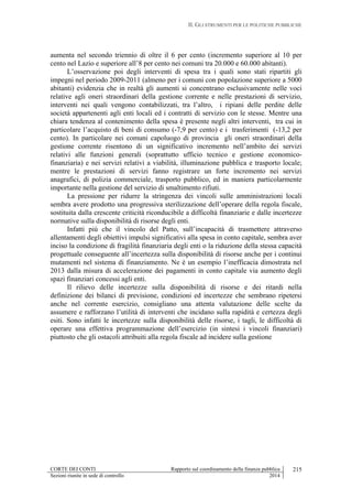 II. GLI STRUMENTI PER LE POLITICHE PUBBLICHE
CORTE DEI CONTI Rapporto sul coordinamento della finanza pubblica
Sezioni riunite in sede di controllo 2014
215
aumenta nel secondo triennio di oltre il 6 per cento (incremento superiore al 10 per
cento nel Lazio e superiore all’8 per cento nei comuni tra 20.000 e 60.000 abitanti).
L’osservazione poi degli interventi di spesa tra i quali sono stati ripartiti gli
impegni nel periodo 2009-2011 (almeno per i comuni con popolazione superiore a 5000
abitanti) evidenzia che in realtà gli aumenti si concentrano esclusivamente nelle voci
relative agli oneri straordinari della gestione corrente e nelle prestazioni di servizio,
interventi nei quali vengono contabilizzati, tra l’altro, i ripiani delle perdite delle
società appartenenti agli enti locali ed i contratti di servizio con le stesse. Mentre una
chiara tendenza al contenimento della spesa è presente negli altri interventi, tra cui in
particolare l’acquisto di beni di consumo (-7,9 per cento) e i trasferimenti (-13,2 per
cento). In particolare nei comuni capoluogo di provincia gli oneri straordinari della
gestione corrente risentono di un significativo incremento nell’ambito dei servizi
relativi alle funzioni generali (soprattutto ufficio tecnico e gestione economico-
finanziaria) e nei servizi relativi a viabilità, illuminazione pubblica e trasporto locale;
mentre le prestazioni di servizi fanno registrare un forte incremento nei servizi
anagrafici, di polizia commerciale, trasporto pubblico, ed in maniera particolarmente
importante nella gestione del servizio di smaltimento rifiuti.
La pressione per ridurre la stringenza dei vincoli sulle amministrazioni locali
sembra avere prodotto una progressiva sterilizzazione dell’operare della regola fiscale,
sostituita dalla crescente criticità riconducibile a difficoltà finanziarie e dalle incertezze
normative sulla disponibilità di risorse degli enti.
Infatti più che il vincolo del Patto, sull’incapacità di trasmettere attraverso
allentamenti degli obiettivi impulsi significativi alla spesa in conto capitale, sembra aver
inciso la condizione di fragilità finanziaria degli enti o la riduzione della stessa capacità
progettuale conseguente all’incertezza sulla disponibilità di risorse anche per i continui
mutamenti nel sistema di finanziamento. Ne è un esempio l’inefficacia dimostrata nel
2013 dalla misura di accelerazione dei pagamenti in conto capitale via aumento degli
spazi finanziari concessi agli enti.
Il rilievo delle incertezze sulla disponibilità di risorse e dei ritardi nella
definizione dei bilanci di previsione, condizioni ed incertezze che sembrano ripetersi
anche nel corrente esercizio, consigliano una attenta valutazione delle scelte da
assumere e rafforzano l’utilità di interventi che incidano sulla rapidità e certezza degli
esiti. Sono infatti le incertezze sulla disponibilità delle risorse, i tagli, le difficoltà di
operare una effettiva programmazione dell’esercizio (in sintesi i vincoli finanziari)
piuttosto che gli ostacoli attribuiti alla regola fiscale ad incidere sulla gestione
 