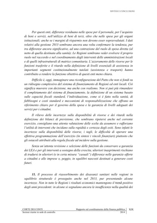 SINTESI E CONCLUSIONI
CORTE DEI CONTI Rapporto sul coordinamento della finanza pubblica XIX
Sezioni riunite in sede di controllo 2014
Per questi enti, differenze residuano nelle spese per il personale, per l’acquisto
di beni e servizi, nell’utilizzo di beni di terzi, oltre che nelle spese per gli organi
istituzionali; anche se i margini di risparmio non devono esser sopravvalutati. I dati
relativi alla gestione 2013 sembrano ancora una volta confermare la tendenza, pur
tra differenze ancora significative, ad una contrazione del ruolo di spesa diretta (al
netto di quella destinata alla sanità). Le Regioni sembrano veder evolvere il proprio
ruolo nel raccordo e nel coordinamento degli interventi delle amministrazioni locali
e di quelli infrastrutturali di matrice comunitaria. L’azzeramento delle risorse per le
funzioni trasferite e il ritardo nella definizione di livelli essenziali di assistenza in
importanti segmenti costituzionalmente tutelati (assistenza e trasporti) hanno
contribuito a rendere la funzione obiettivo di questi enti meno chiara.
Difficile è, oggi, immaginare una riconfigurazione del Patto che non si fondi su
un ridisegno complessivo del sistema di finanziamento di Regioni ed enti locali. Ciò
significa muovere con decisione, ma anche con realismo. Non si può più rimandare
il completamento del sistema di finanziamento, la definizione di un sistema basato
sulle capacità fiscali standard, l’individuazione, come si è fatto nella sanità, di
fabbisogni e costi standard e meccanismi di responsabilizzazione che offrano un
riferimento chiaro per il governo della spesa e la garanzia di livelli adeguati dei
servizi per i cittadini.
Il rilievo delle incertezze sulla disponibilità di risorse e dei ritardi nella
definizione dei bilanci di previsione, che sembrano ripetersi anche nel corrente
esercizio, consigliano una attenta valutazione delle scelte da assumere e rafforzano
l’utilità di interventi che incidano sulla rapidità e certezza degli esiti. Sono infatti le
incertezze sulla disponibilità delle risorse, i tagli, le difficoltà di operare una
effettiva programmazione dell’esercizio (in sintesi i vincoli finanziari) piuttosto che
gli ostacoli attribuiti alla regola fiscale ad incidere sulla gestione.
Senza un’attenta revisione e selezione delle funzioni da conservare a garanzia
dei LEA e per gli interventi a sostegno della crescita, ulteriori inasprimenti rischiano
di tradursi in ulteriori (e in certa misura “casuali”) differenze nelle garanzie offerte
a cittadini e alle imprese o, peggio, in squilibri nascosti destinati a generare costi
futuri.
11. Il processo di riassorbimento dei disavanzi sanitari nelle regioni in
squilibrio strutturale è proseguito anche nel 2013, pur presentando alcune
incertezze. Non in tutte le Regioni i risultati economici mantengono il trend positivo
degli anni precedenti: in alcune si segnalano ancora le insufficienze nella qualità dei
 