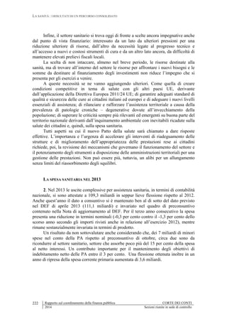 LA SANITÀ : I RISULTATI DI UN PERCORSO CONSOLIDATO
Rapporto sul coordinamento della finanza pubblica CORTE DEI CONTI
2014 Sezioni riunite in sede di controllo
222
Infine, il settore sanitario si trova oggi di fronte a scelte ancora impegnative anche
dal punto di vista finanziario: interessato da un lato da ulteriori pressioni per una
riduzione ulteriore di risorse, dall’altro da necessità legate al progresso tecnico e
all’accesso a nuovi e costosi strumenti di cura e da un altro lato ancora, da difficoltà di
mantenere elevati prelievi fiscali locali.
La scelta di non intaccare, almeno nel breve periodo, le risorse destinate alla
sanità, ma di trovare all’interno del settore le risorse per affrontare i nuovi bisogni e le
somme da destinare al finanziamento degli investimenti non riduce l’impegno che si
presenta per gli esercizi a venire.
A queste necessità se ne vanno aggiungendo ulteriori. Come quella di creare
condizioni competitive in tema di salute con gli altri paesi UE, derivante
dall’applicazione della Direttiva Europea 2011/24 UE; di garantire adeguati standard di
qualità e sicurezza delle cure ai cittadini italiani ed europei e di adeguare i nuovi livelli
essenziali di assistenza; di rilanciare e rafforzare l’assistenza territoriale a causa della
prevalenza di patologie croniche – degenerative dovute all’invecchiamento della
popolazione; di superare le criticità sempre più rilevanti ed emergenti su buona parte del
territorio nazionale derivanti dall’inquinamento ambientale con inevitabili ricadute sulla
salute dei cittadini e, quindi, sulla spesa sanitaria.
Tutti aspetti su cui il nuovo Patto della salute sarà chiamato a dare risposte
effettive. L’importanza e l’urgenza di accelerare gli interventi di riadeguamento delle
strutture e di miglioramento dell’appropriatezza delle prestazioni rese ai cittadini
richiede, poi, la revisione dei meccanismi che governano il funzionamento del settore e
il potenziamento degli strumenti a disposizione delle amministrazioni territoriali per una
gestione delle prestazioni. Non può essere più, tuttavia, un alibi per un allungamento
senza limiti del riassorbimento degli squilibri.
LA SPESA SANITARIA NEL 2013
2. Nel 2013 le uscite complessive per assistenza sanitaria, in termini di contabilità
nazionale, si sono attestate a 109,3 miliardi in seppur lieve flessione rispetto al 2012.
Anche quest’anno il dato a consuntivo si è mantenuto ben al di sotto del dato previsto
nel DEF di aprile 2013 (111,1 miliardi) e invariato nel quadro di preconsuntivo
contenuto nella Nota di aggiornamento al DEF. Per il terzo anno consecutivo la spesa
presenta una riduzione in termini nominali (-0,3 per cento contro il -1,3 per cento dello
scorso anno secondo gli importi rivisti anche in relazione all’esercizio 2012), mentre
rimane sostanzialmente invariata in termini di prodotto.
Un risultato da non sottovalutare anche considerando che, dei 7 miliardi di minori
spese nel conto della PA rispetto al preconsuntivo di ottobre, circa due sono da
ricondurre al settore sanitario, settore che assorbe poco più del 15 per cento della spesa
al netto interessi. Un contributo importante per il mantenimento degli obiettivi di
indebitamento netto delle PA entro il 3 per cento. Una flessione ottenuta inoltre in un
anno di ripresa della spesa corrente primaria aumentata di 3,6 miliardi.
 