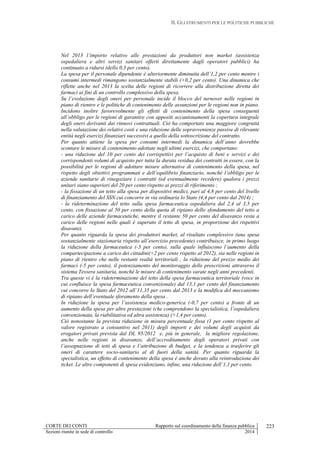 II. GLI STRUMENTI PER LE POLITICHE PUBBLICHE
CORTE DEI CONTI Rapporto sul coordinamento della finanza pubblica
Sezioni riunite in sede di controllo 2014
223
Nel 2013 l’importo relativo alle prestazioni da produttori non market (assistenza
ospedaliera e altri servizi sanitari offerti direttamente dagli operatori pubblici) ha
continuato a ridursi (dello 0,3 per cento).
La spesa per il personale dipendente è ulteriormente diminuita dell’1,2 per cento mentre i
consumi intermedi rimangono sostanzialmente stabili (+0,2 per cento). Una dinamica che
riflette anche nel 2013 la scelta delle regioni di ricorrere alla distribuzione diretta dei
farmaci ai fini di un controllo complessivo della spesa.
Su l’evoluzione degli oneri per personale incide il blocco del turnover nelle regioni in
piano di rientro e le politiche di contenimento delle assunzioni per le regioni non in piano.
Incidono inoltre favorevolmente gli effetti di contenimento della spesa conseguenti
all’obbligo per le regioni di garantire con appositi accantonamenti la copertura integrale
degli oneri derivanti dai rinnovi contrattuali. Ciò ha comportato una maggiore congruità
nella valutazione dei relativi costi e una riduzione delle sopravvenienze passive di rilevante
entità negli esercizi finanziari successivi a quello della sottoscrizione del contratto.
Per quanto attiene la spesa per consumi intermedi la dinamica dell’anno dovrebbe
scontare le misure di contenimento adottate negli ultimi esercizi, che comportano:
- una riduzione del 10 per cento dei corrispettivi per l’acquisto di beni e servizi e dei
corrispondenti volumi di acquisto per tutta la durata residua dei contratti in essere, con la
possibilità per le regioni di adottare misure alternative di contenimento della spesa, nel
rispetto degli obiettivi programmati e dell’equilibrio finanziario, nonché l’obbligo per le
aziende sanitarie di rinegoziare i contratti (ed eventualmente recedere) qualora i prezzi
unitari siano superiori del 20 per cento rispetto ai prezzi di riferimento ;
- la fissazione di un tetto alla spesa per dispositivi medici, pari al 4,8 per cento del livello
di finanziamento del SSN cui concorre in via ordinaria lo Stato (4,4 per cento dal 2014) ;
- la rideterminazione del tetto sulla spesa farmaceutica ospedaliera dal 2,4 al 3,5 per
cento, con fissazione al 50 per cento della quota di ripiano dello sfondamento del tetto a
carico delle aziende farmaceutiche, mentre il restante 50 per cento del disavanzo resta a
carico delle regioni nelle quali è superato il tetto di spesa, in proporzione dei rispettivi
disavanzi.
Per quanto riguarda la spesa dei produttori market, al risultato complessivo (una spesa
sostanzialmente stazionaria rispetto all’esercizio precedente) contribuisce, in primo luogo
la riduzione della farmaceutica (-3 per cento), sulla quale influiscono l’aumento della
compartecipazione a carico dei cittadini(+2 per cento rispetto al 2012), sia nelle regioni in
piano di rientro che nelle restanti realtà territoriali , la riduzione del prezzo medio dei
farmaci (-5 per cento), il potenziamento del monitoraggio delle prescrizioni attraverso il
sistema Tessera sanitaria, nonché le misure di contenimento varate negli anni precedenti.
Tra queste vi é la rideterminazione del tetto della spesa farmaceutica territoriale (voce in
cui confluisce la spesa farmaceutica convenzionale) dal 13,1 per cento del finanziamento
cui concorre lo Stato del 2012 all’11,35 per cento dal 2013 e la modifica del meccanismo
di ripiano dell’eventuale sforamento della spesa .
In riduzione la spesa per l’assistenza medico-generica (-0,7 per cento) a fronte di un
aumento della spesa per altre prestazioni (che comprendono la specialistica, l’ospedaliera
convenzionata, la riabilitativa ed altra assistenza) (+1,4 per cento).
Ciò nonostante la prevista riduzione in misura percentuale fissa (1 per cento rispetto al
valore registrato a consuntivo nel 2011) degli importi e dei volumi degli acquisti da
erogatori privati prevista dal DL 95/2012 e, più in generale, la migliore regolazione,
anche nelle regioni in disavanzo, dell’accreditamento degli operatori privati con
l’assegnazione di tetti di spesa e l’attribuzione di budget, e la tendenza a trasferire gli
oneri di carattere socio-sanitario al di fuori della sanità. Per quanto riguarda la
specialistica, un effetto di contenimento della spesa è anche dovuto alla reintroduzione dei
ticket. Le altre componenti di spesa evidenziano, infine, una riduzione dell’1,1 per cento.
 