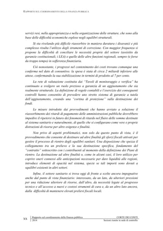 RAPPORTO SUL COORDINAMENTO DELLA FINANZA PUBBLICA
XX
Rapporto sul coordinamento della finanza pubblica CORTE DEI CONTI
2014 Sezioni riunite in sede di controllo
servizi resi, nella appropriatezza e nella organizzazione delle strutture, che sono alla
base delle difficoltà economiche esplose negli squilibri strutturali.
Si sta rivelando più difficile riassorbire in maniera duratura i disavanzi e più
complesso risulta l’utilizzo degli strumenti di correzione. Con maggior frequenza si
propone la difficoltà di conciliare le necessità proprie del settore (assistito da
garanzie costituzionali, i LEA) e quelle delle altre funzioni regionali, sempre (e forse
da troppo tempo) in sofferenza finanziaria.
Ciò nonostante, i progressi nel contenimento dei costi trovano comunque una
conferma nel dato di consuntivo: la spesa è stata di circa 2 miliardi inferiore alle
attese, confermando la sua stabilizzazione in termini di prodotto al 7 per cento.
La rete di valutazione costituita dai “Tavoli di monitoraggio e verifica” ha
continuato a svolgere un ruolo prezioso a garanzia di un aggiustamento che sia
realmente strutturale. La definizione di regole contabili e l’esercizio dei conseguenti
controlli hanno consentito di prevedere uno stretto sistema di garanzie a tutela
dell’aggiustamento, creando una “cortina di protezione” sulla destinazione dei
fondi.
Le misure introdotte dai provvedimenti che hanno avviato a soluzione il
riassorbimento dei ritardi di pagamento delle amministrazioni pubbliche dovrebbero
impedire il ripetersi in futuro dei fenomeni di ritardo nel fluire delle somme destinate
al sistema sanitario e naturalmente, di quelle che si configurano come vere e proprie
distrazioni di risorse per altre esigenze e finalità.
Non privo di aspetti problematici, non solo da questo punto di vista, è il
provvedimento che consente di destinare ad altre finalità gli sforzi fiscali attivati per
gestire il processo di rientro degli squilibri sanitari. Una disposizione che spezza il
collegamento tra un prelievo e la sua destinazione specifica, fondamento del
“contratto” sottoscritto con i contribuenti al momento della definizione dei Piani di
rientro. La destinazione ad altre finalità o, come in alcuni casi, il loro utilizzo per
coprire oneri connessi alle anticipazioni necessarie per dare liquidità alle regioni,
introduce elementi di opacità nel sistema, specie se tali importi sono dovuti a
squilibri esistenti in altri settori.
Infine, il settore sanitario si trova oggi di fronte a scelte ancora impegnative
anche dal punto di vista finanziario: interessato, da un lato, da ulteriori pressioni
per una riduzione ulteriore di risorse, dall’altro, da necessità legate al progresso
tecnico e all’accesso a nuovi e costosi strumenti di cura e, da un altro lato ancora,
dalla difficoltà di mantenere elevati prelievi fiscali locali.
 
