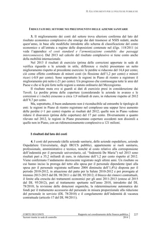 II. GLI STRUMENTI PER LE POLITICHE PUBBLICHE
CORTE DEI CONTI Rapporto sul coordinamento della finanza pubblica
Sezioni riunite in sede di controllo 2014
227
I RISULTATI DEL SETTORE NEI PRECONSUNTIVI DELLE AZIENDE SANITARIE
3. Il miglioramento dei conti del settore trova ulteriore conferma dal lato del
risultato economico complessivo che emerge dai dati trasmessi al NSIS redatti, anche
quest’anno, in base alle modifiche introdotte allo schema di classificazione del conto
economico e all’entrata a regime delle disposizioni contenute nel d.lgs. 118/2011 (si
veda l’appendice «I costi standard e l’armonizzazione contabile: due passaggi
interconnessi»). Dal 2013 nel calcolo del risultato complessivo si tiene conto anche
della mobilità internazionale.
Nel 2013 il risultati di esercizio (prima delle correzioni apportate in sede di
verifica riguardo a le aziende in utile, differenze e rischi) presentano un netto
miglioramento rispetto al precedente esercizio: le perdite si riducono del 14,4 per cento;
ciò come effetto combinato di minori costi (in flessione dell’1,2 per cento) e minori
ricavi (-0,9 per cento). Sono soprattutto le regioni in Piano di rientro a registrare il
miglioramento più netto (-21 per cento). Un progresso che contrassegna tutte le aree del
Paese e che si fa più forte nelle regioni a statuto ordinario del Mezzogiorno.
Il risultato muta ove si guardi ai dati di esercizio presi in considerazione dai
Tavoli. Le perdite prima delle coperture (considerando le aziende in avanzo e le
correzioni e i rischi) crescono a circa 1,9 miliardi di euro, in riduzione rispetto al 2012
dell’8,7 per cento.
Ma, soprattutto, il buon andamento non è riconducibile ad entrambe le tipologie di
enti: le regioni in Piano di rientro registrano nel complesso una seppur lieve aumento
delle perdite (+1 per cento) rispetto ai risultati del 2012; quelle non in Piano vedono
ridursi il disavanzo (prima delle coperture) del 17 per cento. Diversamente a quanto
rilevato nel 2012, le regioni in Piano presentano coperture eccedenti non dissimili a
quelle non in Piano, con un ridimensionamento complessivo a 121 milioni.
I risultati dal lato dei costi
4. I costi del personale (delle aziende sanitarie, delle aziende ospedaliere, aziende
Ospedaliere Universitarie, degli IRCCS pubblici, appartenente ai ruoli sanitario,
professionale, amministrativo e tecnico, nonché al costo relativo alla corresponsione
dell’indennità per il personale universitario, cd. “Indennità De Maria”) nel 2013 sono
risultati pari a 35,2 miliardi di euro, in riduzione dell’1,2 per cento rispetto al 2012.
Viene confermato l’andamento decrescente registrato negli ultimi anni. Un risultato su
cui hanno inciso la proroga del tetto alla spesa per il personale dipendente (pari alla
spesa per il personale registrata nell'anno 2004 diminuita dell’1,4%) disposta per il
periodo 2010-2012, in attuazione del patto per la Salute 2010-2012 e poi prorogata al
triennio 2013-2015 dal DL 98/2011 e dal DL 95/2012; il blocco dei rinnovi contrattuali,
il limite alla crescita dei trattamenti economici per gli anni 2011-2013 (esteso al 2015
dal DL 95/2012), pari al trattamento spettante nell’anno 2010, introdotto dal DL
78/2010; la revisione delle dotazioni organiche, la rideterminazione automatica dei
fondi per il trattamento accessorio del personale in misura proporzionale alla riduzione
del personale in servizio (DL 78/2010) e il congelamento dell’indennità di vacanza
contrattuale (articolo 17 del DL 98/2011).
 