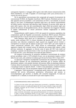LA SANITÀ : I RISULTATI DI UN PERCORSO CONSOLIDATO
Rapporto sul coordinamento della finanza pubblica CORTE DEI CONTI
2014 Sezioni riunite in sede di controllo
232
conseguente risparmio a vantaggio delle regioni, dato dalla minore remunerazione della
filiera distributiva. (si veda il riquadro «Il monitoraggio della spesa farmaceutica: il
rispetto dei tetti di spesa»).
Per la specialistica convenzionata (che comprende gli acquisti di prestazioni da
convenzionati SUMAI, da Ospedali classificati, IRCCS privati, Policlinici privati e da
altri operatori privati accreditati) i costi ammontano nel 2013 a 4,8 miliardi, in crescita
dello 0,7 per cento. Il rallentamento registrato negli anni è da riferirsi essenzialmente
all’effetto positivo derivante dall’adozione degli strumenti di governo della spesa da
parte delle regioni, oltre che dal consolidamento degli effetti già prodotti negli anni
passati del processo di deospedalizzazione, che ha comportato una maggiore fruizione
in ambito ambulatoriale di alcune prestazioni ritenute inappropriate in ambito
ospedaliero.
Sostanzialmente stabili rispetto al 2012 gli acquisti di assistenza ospedaliera che
comprendono quelli da Ospedali convenzionati, classificati, IRCCS privati, Policlinici
universitari privati e Case di cura private accreditate. Essi sono pari a 8,521 miliardi.
Sulla dinamica della spesa per la specialistica e l’ospedaliera hanno influito,
inoltre, anche nell'anno 2013, le misure introdotte dal decreto legge n. 95/2012 che
prevedeva una riduzione complessiva degli acquisti da erogatori privati (volumi e
corrispettivo) in misura tale da ridurne la spesa per il 2013 dell’1 per cento rispetto al
valore consuntivato nell'anno 2011. Detta misura di contenimento, peraltro, era
aggiuntiva rispetto alle eventuali misure di riduzione già assunte dalle regioni o dalle
province autonome. In aggregato va rilevato come la spesa del 2013 non risulti nel
complesso coerente con tale previsione: le due voci di spesa rimangono nel complesso
sui livelli del 2011, circa 100 milioni al di sopra del dato obiettivo.
Gli acquisti di prestazioni di assistenza riabilitativa convenzionata da strutture
private accreditate è pari a 1,878 miliardi di euro, con un decremento rispetto al 2012
dello 0,2 per cento, che conferma la tendenza già rilevata fra l'anno 2012 e l'anno 2011.
La spesa per l’integrativa ricomprende le prestazioni che comportano l'erogazione
dei prodotti destinati ad una alimentazione particolare per le persone affette da
determinate malattie e dei prodotti destinati alle persone affette da patologia diabetica.
Contiene altresì le prestazioni che comportano l'erogazione di protesi ed ausili monouso
e tecnologici inclusi in appositi elenchi. I relativi costi ammontano, complessivamente,
a 1,853 miliardi di euro, con un incremento rispetto al 2012 dell’0,1 per cento.
L'aggregato “Altre prestazioni” ricomprende quelle relative alle cure termali, alla
medicina dei servizi, all'assistenza psichiatrica, all'assistenza agli anziani, ai
tossicodipendenti, agli alcolisti, ai disabili, alle comunità terapeutiche. Si tratta nel
complesso di 7,1 miliardi, in crescita del 4,5 per cento rispetto al 2012.
IL MONITORAGGIO DELLA SPESA FARMACEUTICA
La lettura dei dati relativi alla spesa farmaceutica territoriale e ospedaliera almeno per
quello che concerne la verifica del rispetto dei tetti di spesa richiede si tenga conto delle
modifiche introdotte dal DL 95/2012 che hanno inciso sulla metodologia di calcolo a
partire dal 2013.
Come è noto, è il DL 159/2007 (articolo 5) che ha previsto l’introduzione di un tetto alla
spesa territoriale, determinato come quota del finanziamento cui concorre ordinariamente
lo Stato. La quota, inizialmente fissata al 14 per cento, è stata progressivamente ridotta
negli anni, per attestarsi al 13,1 per cento nel 2012. La spesa considerata ricomprendeva
 