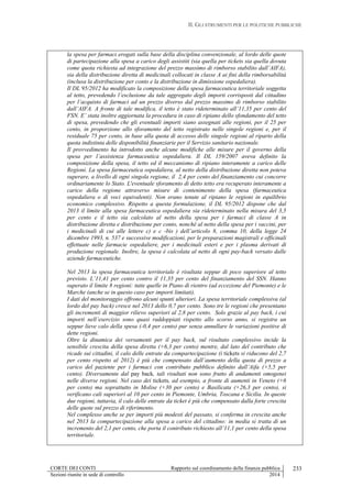 II. GLI STRUMENTI PER LE POLITICHE PUBBLICHE
CORTE DEI CONTI Rapporto sul coordinamento della finanza pubblica
Sezioni riunite in sede di controllo 2014
233
la spesa per farmaci erogati sulla base della disciplina convenzionale, al lordo delle quote
di partecipazione alla spesa a carico degli assistiti (sia quella per tickets sia quella dovuta
come quota richiesta ad integrazione del prezzo massimo di rimborso stabilito dall’AIFA),
sia della distribuzione diretta di medicinali collocati in classe A ai fini della rimborsabilità
(inclusa la distribuzione per conto e la distribuzione in dimissione ospedaliera).
Il DL 95/2012 ha modificato la composizione della spesa farmaceutica territoriale soggetta
al tetto, prevedendo l’esclusione da tale aggregato degli importi corrisposti dal cittadino
per l’acquisto di farmaci ad un prezzo diverso dal prezzo massimo di rimborso stabilito
dall’AIFA. A fronte di tale modifica, il tetto è stato rideterminato all’11,35 per cento del
FSN. E’ stata inoltre aggiornata la procedura in caso di ripiano dello sfondamento del tetto
di spesa, prevedendo che gli eventuali importi siano assegnati alle regioni, per il 25 per
cento, in proporzione allo sforamento del tetto registrato nelle singole regioni e, per il
residuale 75 per cento, in base alla quota di accesso delle singole regioni al riparto della
quota indistinta delle disponibilità finanziarie per il Servizio sanitario nazionale.
Il provvedimento ha introdotto anche alcune modifiche alle misure per il governo della
spesa per l’assistenza farmaceutica ospedaliera. Il DL 159/2007 aveva definito la
composizione della spesa, il tetto ed il meccanismo di ripiano interamente a carico delle
Regioni. La spesa farmaceutica ospedaliera, al netto della distribuzione diretta non poteva
superare, a livello di ogni singola regione, il 2,4 per cento del finanziamento cui concorre
ordinariamente lo Stato. L'eventuale sforamento di detto tetto era recuperato interamente a
carico della regione attraverso misure di contenimento della spesa (farmaceutica
ospedaliera o di voci equivalenti). Non erano tenute al ripiano le regioni in equilibrio
economico complessivo. Rispetto a questa formulazione, il DL 95/2012 dispone che dal
2013 il limite alla spesa farmaceutica ospedaliera sia rideterminato nella misura del 3,5
per cento e il tetto sia calcolato al netto della spesa per i farmaci di classe A in
distribuzione diretta e distribuzione per conto, nonché al netto della spesa per i vaccini, per
i medicinali di cui alle lettere c) e c -bis ) dell’articolo 8, comma 10, della legge 24
dicembre 1993, n. 537 e successive modificazioni, per le preparazioni magistrali e officinali
effettuate nelle farmacie ospedaliere, per i medicinali esteri e per i plasma derivati di
produzione regionale. Inoltre, la spesa è calcolata al netto di ogni pay-back versato dalle
aziende farmaceutiche.
Nel 2013 la spesa farmaceutica territoriale è risultata seppur di poco superiore al tetto
previsto. L’11,41 per cento contro il 11,35 per cento del finanziamento del SSN. Hanno
superato il limite 8 regioni: tutte quelle in Piano di rientro (ad eccezione del Piemonte) e le
Marche (anche se in questo caso per importi limitati).
I dati del monitoraggio offrono alcuni spunti ulteriori. La spesa territoriale complessiva (al
lordo del pay back) cresce nel 2013 dello 0,7 per cento. Sono tre le regioni che presentano
gli incrementi di maggior rilievo superiori al 2,8 per cento. Solo grazie al pay back, i cui
importi nell’esercizio sono quasi raddoppiati rispetto allo scorso anno, si registra un
seppur lieve calo della spesa (-0,4 per cento) pur senza annullare le variazioni positive di
dette regioni.
Oltre la dinamica dei versamenti per il pay back, sul risultato complessivo incide la
sensibile crescita della spesa diretta (+6,3 per cento) mentre, dal lato del contributo che
ricade sui cittadini, il calo delle entrate da compartecipazione (i tickets si riducono del 2,7
per cento rispetto al 2012) è più che compensato dall’aumento della quota di prezzo a
carico del paziente per i farmaci con contributo pubblico definito dall’Aifa (+5,5 per
cento). Diversamente dal pay back, tali risultati non sono frutto di andamenti omogenei
nelle diverse regioni. Nel caso dei tickets, ad esempio, a fronte di aumenti in Veneto (+6
per cento) ma soprattutto in Molise (+30 per cento) e Basilicata (+26,3 per cento), si
verificano cali superiori al 10 per cento in Piemonte, Umbria, Toscana e Sicilia. In queste
due regioni, tuttavia, il calo delle entrate da ticket è più che compensato dalla forte crescita
delle quote sul prezzo di riferimento.
Nel complesso anche se per importi più modesti del passato, si conferma in crescita anche
nel 2013 la compartecipazione alla spesa a carico del cittadino: in media si tratta di un
incremento del 2,1 per cento, che porta il contributo richiesto all’11,1 per cento della spesa
territoriale.
 