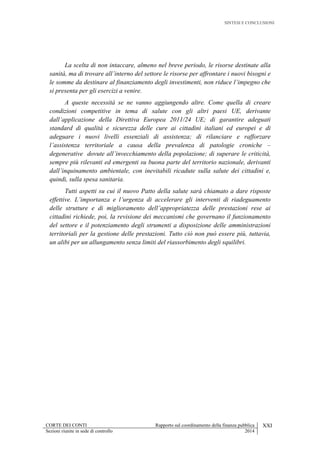 SINTESI E CONCLUSIONI
CORTE DEI CONTI Rapporto sul coordinamento della finanza pubblica XXI
Sezioni riunite in sede di controllo 2014
La scelta di non intaccare, almeno nel breve periodo, le risorse destinate alla
sanità, ma di trovare all’interno del settore le risorse per affrontare i nuovi bisogni e
le somme da destinare al finanziamento degli investimenti, non riduce l’impegno che
si presenta per gli esercizi a venire.
A queste necessità se ne vanno aggiungendo altre. Come quella di creare
condizioni competitive in tema di salute con gli altri paesi UE, derivante
dall’applicazione della Direttiva Europea 2011/24 UE; di garantire adeguati
standard di qualità e sicurezza delle cure ai cittadini italiani ed europei e di
adeguare i nuovi livelli essenziali di assistenza; di rilanciare e rafforzare
l’assistenza territoriale a causa della prevalenza di patologie croniche –
degenerative dovute all’invecchiamento della popolazione; di superare le criticità,
sempre più rilevanti ed emergenti su buona parte del territorio nazionale, derivanti
dall’inquinamento ambientale, con inevitabili ricadute sulla salute dei cittadini e,
quindi, sulla spesa sanitaria.
Tutti aspetti su cui il nuovo Patto della salute sarà chiamato a dare risposte
effettive. L’importanza e l’urgenza di accelerare gli interventi di riadeguamento
delle strutture e di miglioramento dell’appropriatezza delle prestazioni rese ai
cittadini richiede, poi, la revisione dei meccanismi che governano il funzionamento
del settore e il potenziamento degli strumenti a disposizione delle amministrazioni
territoriali per la gestione delle prestazioni. Tutto ciò non può essere più, tuttavia,
un alibi per un allungamento senza limiti del riassorbimento degli squilibri.
 