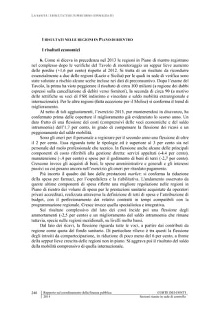 LA SANITÀ : I RISULTATI DI UN PERCORSO CONSOLIDATO
Rapporto sul coordinamento della finanza pubblica CORTE DEI CONTI
2014 Sezioni riunite in sede di controllo
240
I RISULTATI NELLE REGIONI IN PIANO DI RIENTRO
I risultati economici
6. Come si diceva in precedenza nel 2013 le regioni in Piano di rientro registrano
nel complesso dopo le verifiche del Tavolo di monitoraggio un seppur lieve aumento
delle perdite (+1,6 per cento) rispetto al 2012. Si tratta di un risultato da ricondurre
essenzialmente a due delle regioni (Lazio e Sicilia) per le quali in sede di verifica sono
state valutate a rischio alcune scelte incluse nei dati di preconsuntivo. Dopo l’esame del
Tavolo, la prima ha visto peggiorare il risultato di circa 100 milioni (a ragione dei dubbi
espressi sulla cancellazione di debiti verso fornitori), la seconda di circa 90 (a motivo
delle rettifiche su voci di FSR indistinto e vincolato e saldo mobilità extraregionale e
internazionale). Per le altre regioni (fatta eccezione per il Molise) si conferma il trend di
miglioramento.
Al netto di tali aggiustamenti, l’esercizio 2013, pur mantenendosi in disavanzo, ha
confermato prima delle coperture il miglioramento già evidenziato lo scorso anno. Un
dato frutto di una flessione dei costi (comprensivi delle voci economiche e del saldo
intramoenia) dell’1,7 per cento, in grado di compensare la flessione dei ricavi e un
peggioramento del saldo mobilità.
Sono gli oneri per il personale a registrare per il secondo anno una flessione di oltre
il 2 per cento. Essa riguarda tutte le tipologie ed è superiore al 3 per cento sia nel
personale del ruolo professionale che tecnico. In flessione anche alcune delle principali
componenti di costo riferibili alla gestione diretta: servizi appaltati (-4.4 per cento),
manutenzione (-.4 per cento) e spese per il godimento di beni di terzi (-2,7 per cento).
Crescono invece gli acquisti di beni, le spese amministrative e generali e gli interessi
passivi su cui pesano ancora nell’esercizio gli oneri per ritardato pagamento.
Più incerto il quadro dal lato delle prestazioni market: si conferma la riduzione
della spesa per farmaci, per l’ospedaliera e la riabilitativa. L'andamento osservato da
queste ultime componenti di spesa riflette una migliore regolazione nelle regioni in
Piano di rientro dei volumi di spesa per le prestazioni sanitarie acquistate da operatori
privati accreditati, realizzata attraverso la definizione di tetti di spesa e l’attribuzione di
budget, con il perfezionamento dei relativi contratti in tempi compatibili con la
programmazione regionale. Cresce invece quella specialistica e integrativa.
Sul risultato complessivo dal lato dei costi incide poi una flessione degli
ammortamenti (-2,5 per cento) e un miglioramento del saldo intramoenia che rimane
tuttavia, specie nelle regioni meridionali, su livelli molto bassi.
Dal lato dei ricavi, la flessione riguarda tutte le voci, a partire dai contributi da
regione come quota del fondo sanitario. Di particolare rilievo è tra questi la flessione
degli introiti da compartecipazione, in riduzione di poco meno del 6 per cento, a fronte
della seppur lieve crescita delle regioni non in piano. Si aggrava poi il risultato del saldo
della mobilità comprensivo di quella internazionale.
 