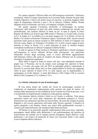 LA SANITÀ : I RISULTATI DI UN PERCORSO CONSOLIDATO
Rapporto sul coordinamento della finanza pubblica CORTE DEI CONTI
2014 Sezioni riunite in sede di controllo
242
Per quanto riguarda l’efficacia della rete dell’emergenza territoriale, l’indicatore
considerato, riferito al tempo intercorrente tra la ricezione delle chiamate da parte della
Centrale Operativa e l'arrivo del primo mezzo di soccorso, si presenta maggiore della
soglia di adeguatezza (inferiore o pari a 18) in Abruzzo, Calabria, Molise. Risulta
adeguato invece in Piemonte, nel Lazio, in Campania, in Puglia, in Sicilia
Per quanto riguarda l’assistenza territoriale, il monitoraggio ha puntato
l’attenzione sulla dotazione di posti letti nelle strutture residenziali per anziano non
autosufficiente, che risultano inferiori al limite un po’ in tutte le regioni in Piano
Rispetto all’obiettivo di 10 posti ogni 1000 anziani, l’Abruzzo è a 5,4 per mille, il Lazio
al 4,3, la Puglia al 5, la Calabria al 4 con punte negative di 1,3 in Sicilia e di 0,6 nel
Molise. Ciò, mentre in Piemonte l’indicatore supera i 24 posti per mille. Ancora criticità
persistono nella quota di anziani assistita in ADI (inferiori al limite in Campania con
il2,8 per cento, Puglia 2,2, Piemonte 2,4 Calabria 3,2; in forte crescita seppur di poco
inferiore al limite in Sicilia 3,7) e nella dotazione di posti in strutture hospice
(considerate insufficienti in Abruzzo Campania Calabria Sicilia ).
In tutte le regioni in Piano (escluso il Piemonte) significative criticità emergono
nell’erogazione di servizi afferenti all’area della prevenzione, con particolare
riferimento all’area degli screening, come si evince dall’ultimo aggiornamento
dell’indicatore relativo alla quota di residenti che hanno effettuato test di screening
oncologici in programmi organizzati.
Infine delle 8 regioni in Piano di rientro, solo due sono adempienti secondo la
griglia Lea: il Piemonte, che ha da sempre avuto punteggi ben superiori al limite
previsto, e il Lazio, che segna solo nel 2012 un punteggio positivo confermando il
percorso in crescita degli ultimi anni. In forte miglioramento la Sicilia che raggiunge
valori di poco inferiori al limite (157). Le altre regioni, pur in miglioramento, si
mantengono su livelli inferiori: si tratta dell’Abruzzo (145), Puglia (140 in crescita)
Molise (146), Campania (117), Calabria ( 133 ).
Le criticità evidenziate in sede di monitoraggio
8. Una prima lettura dei verbali dei Tavoli di monitoraggio consente di
evidenziare un tendenziale miglioramento nella gestione dei piani di rientro. Un
risultato della maturazione di una modalità di lavoro comune tra livelli di governo, a cui
è riconducibile un miglioramento complessivo nella gestione sanitaria.
Non mancano tuttavia criticità e limiti su cui l’esame si sofferma. Temi spesso
particolari emersi nel corso della valutazione dei documenti sottoposti ai Tavoli;
elementi per una valutazione specifica di ciascun Piano, che esula dal compito di questo
Rapporto e che troverà espressione nell’esame delle Sezioni regionali. L’obiettivo di
questo paragrafo è più limitato: fornire una sintesi delle problematiche ricorrenti e
comuni a più realtà territoriali, che emergono dalla lettura dei Piani.
All’interno di un pressoché generale miglioramento della governance regionale,
permangono ritardi diffusi nella definizione e nel perfezionamento del processo di
sottoscrizione dei contratti con le strutture private (Campania, Puglia Molise) e nella
definizioni o nel rinnovo di protocolli di intesa con Università statali o non statali
(Lazio Campania Molise Abruzzo).
 