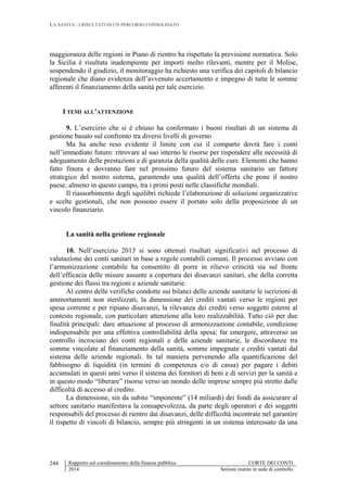 LA SANITÀ : I RISULTATI DI UN PERCORSO CONSOLIDATO
Rapporto sul coordinamento della finanza pubblica CORTE DEI CONTI
2014 Sezioni riunite in sede di controllo
244
maggioranza delle regioni in Piano di rientro ha rispettato la previsione normativa. Solo
la Sicilia è risultata inadempiente per importi molto rilevanti, mentre per il Molise,
sospendendo il giudizio, il monitoraggio ha richiesto una verifica dei capitoli di bilancio
regionale che diano evidenza dell’avvenuto accertamento e impegno di tutte le somme
afferenti il finanziamento della sanità per tale esercizio.
I TEMI ALL’ATTENZIONE
9. L’esercizio che si è chiuso ha confermato i buoni risultati di un sistema di
gestione basato sul confronto tra diversi livelli di governo
Ma ha anche reso evidente il limite con cui il comparto dovrà fare i conti
nell’immediato futuro: ritrovare al suo interno le risorse per rispondere alle necessità di
adeguamento delle prestazioni e di garanzia della qualità delle cure. Elementi che hanno
fatto finora e dovranno fare nel prossimo futuro del sistema sanitario un fattore
strategico del nostro sistema, garantendo una qualità dell’offerta che pone il nostro
paese, almeno in questo campo, tra i primi posti nelle classifiche mondiali.
Il riassorbimento degli squilibri richiede l’elaborazione di soluzioni organizzative
e scelte gestionali, che non possono essere il portato solo della proposizione di un
vincolo finanziario.
La sanità nella gestione regionale
10. Nell’esercizio 2013 si sono ottenuti risultati significativi nel processo di
valutazione dei conti sanitari in base a regole contabili comuni. Il processo avviato con
l’armonizzazione contabile ha consentito di porre in rilievo criticità sia sul fronte
dell’efficacia delle misure assunte a copertura dei disavanzi sanitari, che della corretta
gestione dei flussi tra regioni e aziende sanitarie.
Al centro delle verifiche condotte sui bilanci delle aziende sanitarie le iscrizioni di
ammortamenti non sterilizzati, la dimensione dei crediti vantati verso le regioni per
spesa corrente e per ripiano disavanzi, la rilevanza dei crediti verso soggetti esterni al
contesto regionale, con particolare attenzione alla loro realizzabilità. Tutto ciò per due
finalità principali: dare attuazione al processo di armonizzazione contabile, condizione
indispensabile per una effettiva controllabilità della spesa; far emergere, attraverso un
controllo incrociato dei conti regionali e delle aziende sanitarie, le discordanze tra
somme vincolate al finanziamento della sanità, somme impegnate e crediti vantati dal
sistema delle aziende regionali. In tal maniera pervenendo alla quantificazione del
fabbisogno di liquidità (in termini di competenza e/o di cassa) per pagare i debiti
accumulati in questi anni verso il sistema dei fornitori di beni e di servizi per la sanità e
in questo modo “liberare” risorse verso un mondo delle imprese sempre più stretto dalle
difficoltà di accesso al credito.
La dimensione, sin da subito “imponente” (14 miliardi) dei fondi da assicurare al
settore sanitario manifestava la consapevolezza, da parte degli operatori e dei soggetti
responsabili del processo di rientro dai disavanzi, delle difficoltà incontrate nel garantire
il rispetto di vincoli di bilancio, sempre più stringenti in un sistema interessato da una
 