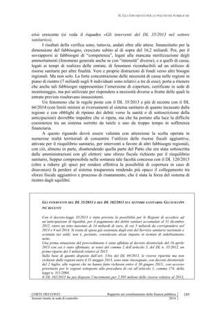 II. GLI STRUMENTI PER LE POLITICHE PUBBLICHE
CORTE DEI CONTI Rapporto sul coordinamento della finanza pubblica
Sezioni riunite in sede di controllo 2014
245
crisi crescente (si veda il riquadro «Gli interventi del DL 35/2013 nel settore
sanitario»).
I risultati della verifica sono, tuttavia, andati oltre alle attese. Innanzitutto per la
dimensione del fabbisogno, cresciuto subito al di sopra del 16,2 miliardi. Poi, per il
sovrapporsi ai fabbisogni di “competenza”, legati alla mancata sterilizzazione degli
ammortamenti (fenomeno generale anche se con “intensità” diverse), e a quelli di cassa,
legati ai tempi di realizzo delle entrate, di fenomeni riconducibili ad un utilizzo di
risorse sanitarie per altre finalità. Vere e proprie distrazioni di fondi verso altri bisogni
regionali. Ma non solo. La forte concentrazione delle necessità di cassa nelle regioni in
piano di rientro (7 miliardi sugli 8 individuati sono relativi a tre di esse), porta a ritenere
che anche tali fabbisogni rappresentino l’emersione di coperture, certificate in sede di
monitoraggio, ma poi utilizzate per rispondere a necessità diverse a fronte delle quali le
entrate previste risultavano insussistenti.
Un fenomeno che le regole poste con il DL 35/2013 e più di recente con il DL
66/2014 (con limiti minimi ai riversamenti al sistema sanitario di quanto incassato dalla
regione e con obblighi di ripiano dei debiti verso la sanità o di sottoscrizione della
anticipazioni) dovrebbe impedire che si ripeta, ma che ha portato alla luce la difficile
coesistenza tra un sistema sorretto da tutele e uno da troppo tempo in sofferenza
finanziaria.
A questo riguardo dovrà essere valutata con attenzione la scelta operata in
numerose realtà territoriali di consentire l’utilizzo delle risorse fiscali aggiuntive,
attivate per il riequilibrio sanitario, per interventi a favore di altri fabbisogni regionali,
con ciò, almeno in parte, disattendendo quella parte del Patto che era stata sottoscritta
dalle amministrazioni con gli elettori: uno sforzo fiscale richiesto per il riequilibrio
sanitario, Seppur comprensibile nella sostanza tale facoltà concessa con il DL 120/2013
(oltre a ridurre gli spazi per rendere effettiva la possibilità di copertura in caso di
disavanzo) fa perdere al sistema trasparenza rendendo più opaco il collegamento tra
sforzo fiscale aggiuntivo e processo di risanamento, che è stata la forza del sistema di
rientro dagli squilibri.
GLI INTERVENTI DEL DL 35/2013 E DEL DL 102/2013 SUL SETTORE SANITARIO. GLI SVILUPPI
PIÙ RECENTI
Con il decreto-legge 35/2013 è stata prevista la possibilità per le Regioni di accedere ad
un’anticipazione di liquidità, per il pagamento dei debiti sanitari accumulati al 31 dicembre
2012, entro un tetto massimo di 14 miliardi di euro, di cui 5 miliardi da corrispondere nel
2013 e 9 nel 2014. Si tratta di spesa già sostenuta dagli enti del Servizio sanitario nazionale e
scontata nei saldi; non è, pertanto, considerato alcun impatto in termini di indebitamento
netto.
Una prima attuazione del provvedimento è stata affidata al decreto direttoriale del 16 aprile
2013 con cui è stato effettuato, ai sensi del comma 2 dell’articolo 3, del DL n. 35/2012, un
primo riparto dei 5 miliardi relativi al 2013.
Sulla base di quanto disposto dall’art. 3-bis del DL 69/2013, le risorse ripartite ma non
richieste dalle regioni entro il 31 maggio 2013, sono state riassegnate, con decreto direttoriale
del 2 luglio, alle regioni che ne hanno fatto richiesta entro il 30 giugno 2013., con accesso
prioritario per le regioni sottoposte alla procedura di cui all’articolo 1, comma 174, della
legge n. 311/2004.
Il DL 102/2013 ha poi disposto l’incremento per 2.505 milioni delle risorse relative al 2013,
 