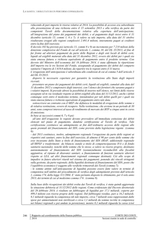 LA SANITÀ : I RISULTATI DI UN PERCORSO CONSOLIDATO
Rapporto sul coordinamento della finanza pubblica CORTE DEI CONTI
2014 Sezioni riunite in sede di controllo
246
riducendo di pari importo le risorse relative al 2014. La possibilità di accesso era subordinata
alla presentazione di una richiesta entro il 15 settembre 2013 e alla verifica da parte dei
competenti Tavoli della documentazione relativa alla copertura dell’anticipazione,
all’integrazione del piano dei pagamenti dei debiti, e al pagamento degli stessi entro il 31
dicembre (articolo 13, commi 1, 6 e 7). A valere su tale importo, alla data del 31 ottobre
risultavano erogati alle regioni complessivi 2.491,4 milioni, interamente pagati ai creditori
entro la fine dell’esercizio.
Il decreto 102 ha previsto poi (articolo 13, commi 8 e 9) un incremento per 7.218 milioni della
dotazione complessiva del Fondo di cui all’articolo 1, comma 10, del DL 35/2013, al fine di
far fronte ad ulteriori pagamenti da parte delle Regioni e degli enti locali di debiti certi,
liquidi ed esigibili maturati alla data del 31 dicembre 2012, ovvero dei debiti per i quali sia
stata emessa fattura o richiesta equivalente di pagamento entro il predetto termine. Con
decreto del Ministro dell’economia del 10 febbraio 2014, è stata effettuata la ripartizione
dell’importo tra le tre Sezioni del Fondo, assegnando al pagamento dei debiti del comparto
sanitario l’importo di 1.618,6 milioni, da ripartire tra le regioni entro il 31 marzo.
L’erogazione dell’anticipazione è subordinata alle condizioni di cui al comma 5 dell’articolo 3
del DL 35/2013:
disporre le necessarie coperture per garantire la restituzione allo Stato degli importi
ricevuti;
presentare un piano dei pagamenti dei debiti certi, liquidi ed esigibili, cumulati alla data del
31 dicembre 2012 e comprensivi degli interessi, con l’elenco dei fornitori che saranno pagati e
i relativi importi. Si prevede altresì la possibilità di inserire nell’elenco, nei limiti delle risorse
assegnate ed in via residuale rispetto ai debiti esigibili alla data del 31/12/2012, anche i debiti
comunque sorti entro il medesimo termine, intendendosi per tali debiti quelli per i quali sia
stata emessa fattura o richiesta equivalente di pagamento entro tale data;
sottoscrivere un contratto con il MEF che definisca le modalità di erogazione delle somme e
di relativa restituzione, ovvero di recupero. Nella restituzione, che avviene in un periodo di 30
anni, sono compresi interessi al tasso di rendimento di mercato dei BTP a cinque anni in corso
di emissione.
In base ai successivi commi 6, 7 e 9 poi:
all’atto dell’erogazione le regioni devono provvedere all’immediata estinzione dei debiti
elencati nel piano di pagamento, dandone certificazione al Tavolo di verifica. Tale
certificazione costituisce un adempimento ai fini dell’ordinario accesso delle regioni alle
quote premiali del finanziamento del SSN, come previsto dalla legislazione vigente (comma
6);
- dal 2013 costituisce, inoltre, adempimento regionale l’erogazione da parte delle regioni ai
rispettivi enti sanitari, entro la fine dell’esercizio, di almeno il 90 per cento delle somme che
esse incassano dallo Stato a titolo di finanziamento del SSN (IRAP, addizionale regionale
all’IRPEF e trasferimenti da bilancio statale a titolo di compartecipazione IVA e di fondo
sanitario nazionale), nonché delle somme che le stesse, a valere su risorse proprie, destinano
autonomamente al finanziamento del SSN (sostanzialmente riconducibili alla fiscalità
aggiuntiva, al ripiano di disavanzi sanitari, a finanziamento di funzioni sanitarie ulteriori
rispetto ai LEA, ad altri finanziamenti regionali comunque destinati). Ciò allo scopo di
impedire in futuro ulteriori ritardi nel sistema dei pagamenti, ponendo dei vincoli stringenti
sulla gestione, da parte regionale, della liquidità destinata al finanziamento del SSN, posto che
l’equilibrio economico è soggetto alle verifiche trimestrali dei Tavoli (comma 7);
- le somme attinte sull’anticipazione di liquidità possono essere fatte valere in termini di
competenza nell’ambito del procedimento di verifica degli adempimenti previsto dall’articolo
1, comma 174, della legge 311/2004. E’ stato pertanto disposto lo slittamento, per il solo anno
2013, dei termini di cui al medesimo comma 174 . (comma 9).
Sulla base delle ricognizioni dei debiti svolta dai Tavoli di verifica, è stata quindi aggiornata
la situazione debitoria al 31/12/2012 delle regioni. Come evidenziato dal Decreto direttoriale
del 20 febbraio 2014, è risultato un fabbisogno di liquidità per 17,1 miliardi, coperto per
899,3 milioni con risorse proprie delle regioni. Del fabbisogno residuo, pari a 16,2 miliardi,
8,1 miliardi riguarda la competenza (di tale importo, circa 7 miliardi sono rappresentati dalle
spese per ammortamenti non sterilizzati e circa 1,1 miliardi da somme iscritte in competenza
nei bilanci regionali e poi andate in perenzione), mentre 8,1 miliardi riguarda la cassa (cioè
 