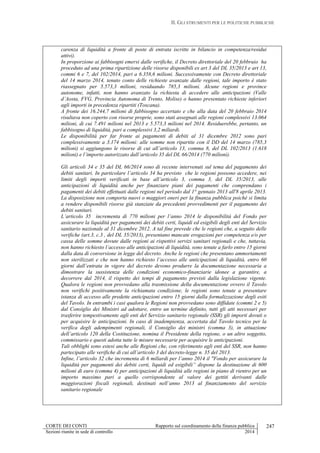 II. GLI STRUMENTI PER LE POLITICHE PUBBLICHE
CORTE DEI CONTI Rapporto sul coordinamento della finanza pubblica
Sezioni riunite in sede di controllo 2014
247
carenza di liquidità a fronte di poste di entrata iscritte in bilancio in competenza/residui
attivi).
In proporzione ai fabbisogni emersi dalle verifiche, il Decreto direttoriale del 20 febbraio ha
proceduto ad una prima ripartizione delle risorse disponibili ex art 3 del DL 35/2013 e art 13,
commi 6 e 7, del 102/2014, pari a 6.358,6 milioni. Successivamente con Decreto direttoriale
del 14 marzo 2014, tenuto conto delle richieste avanzate dalle regioni, tale importo è stato
riassegnato per 5.573,3 milioni, residuando 785,3 milioni. Alcune regioni e province
autonome, infatti, non hanno avanzato la richiesta di accedere alle anticipazioni (Valle
d’Aosta, FVG, Provincia Autonoma di Trento, Molise) o hanno presentato richieste inferiori
agli importi in precedenza ripartiti (Toscana).
A fronte dei 16.244,7 milioni di fabbisogno accertato e che alla data del 20 febbraio 2014
risultava non coperto con risorse proprie, sono stati assegnati alle regioni complessivi 13.064
milioni, di cui 7.491 milioni nel 2013 e 5.573,3 milioni nel 2014. Residuerebbe, pertanto, un
fabbisogno di liquidità, pari a complessivi 3,2 miliardi.
Le disponibilità per far fronte ai pagamenti di debiti al 31 dicembre 2012 sono pari
complessivamente a 3.174 milioni: alle somme non ripartite con il DD del 14 marzo (785,3
milioni) si aggiungono le risorse di cui all’articolo 13, comma 8, del DL 102/2013 (1.618
milioni) e l’importo autorizzato dall’articolo 35 del DL 66/2014 (770 milioni).
Gli articoli 34 e 35 del DL 66/2014 sono di recente intervenuti sul tema del pagamento dei
debiti sanitari. In particolare l’articolo 34 ha previsto che le regioni possono accedere, nei
limiti degli importi verificati in base all’articolo 3, comma 3, del DL 35/2013, alle
anticipazioni di liquidità anche per finanziare piani dei pagamenti che comprendano i
pagamenti dei debiti effettuati dalle regioni nel periodo dal 1° gennaio 2013 all'8 aprile 2013.
La disposizione non comporta nuovi o maggiori oneri per la finanza pubblica poiché si limita
a rendere disponibili risorse già stanziate da precedenti provvedimenti per il pagamento dei
debiti sanitari.
L’articolo 35 incrementa di 770 milioni per l’anno 2014 le disponibilità del Fondo per
assicurare la liquidità per pagamenti dei debiti certi, liquidi ed esigibili degli enti del Servizio
sanitario nazionale al 31 dicembre 2012. A tal fine prevede che le regioni che, a seguito delle
verifiche (art.3, c.3 , del DL 35/2013), presentano mancate erogazioni per competenza e/o per
cassa delle somme dovute dalle regioni ai rispettivi servizi sanitari regionali e che, tuttavia,
non hanno richiesto l’accesso alle anticipazioni di liquidità, sono tenute a farlo entro 15 giorni
dalla data di conversione in legge del decreto. Anche le regioni che presentano ammortamenti
non sterilizzati e che non hanno richiesto l’accesso alle anticipazioni di liquidità, entro 60
giorni dall’entrata in vigore del decreto devono produrre la documentazione necessaria a
dimostrare la sussistenza delle condizioni economico-finanziarie idonee a garantire, a
decorrere dal 2014, il rispetto dei tempi di pagamento previsti dalla legislazione vigente.
Qualora le regioni non provvedano alla trasmissione della documentazione ovvero il Tavolo
non verifichi positivamente la richiamata condizione, le regioni sono tenute a presentare
istanza di accesso alle predette anticipazioni entro 15 giorni dalla formalizzazione degli esiti
del Tavolo. In entrambi i casi qualora le Regioni non provvedano sono diffidate (commi 2 e 5)
dal Consiglio dei Ministri ad adottare, entro un termine definito, tutti gli atti necessari per
trasferire tempestivamente agli enti del Servizio sanitario regionale (SSR) gli importi dovuti o
per acquisire le anticipazioni. In caso di inadempienza, accertata dal Tavolo tecnico per la
verifica degli adempimenti regionali, il Consiglio dei ministri (comma 3), in attuazione
dell’articolo 120 della Costituzione, nomina il Presidente della regione, o un altro soggetto,
commissario e questi adotta tutte le misure necessarie per acquisire le anticipazioni.
Tali obblighi sono estesi anche alle Regioni che, con riferimento agli enti del SSR, non hanno
partecipato alle verifiche di cui all’articolo 3 del decreto-legge n. 35 del 2013.
Infine, l’articolo 32 che incrementa di 6 miliardi per l’anno 2014 il "Fondo per assicurare la
liquidità per pagamenti dei debiti certi, liquidi ed esigibili” dispone la destinazione di 600
milioni di euro (comma 4) per anticipazioni di liquidità alle regioni in piano di rientro per un
importo massimo pari a quello corrispondente al valore dei gettiti derivanti dalle
maggiorazioni fiscali regionali, destinati nell’anno 2013 al finanziamento del servizio
sanitario regionale
 