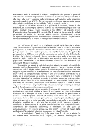 II. GLI STRUMENTI PER LE POLITICHE PUBBLICHE
CORTE DEI CONTI Rapporto sul coordinamento della finanza pubblica
Sezioni riunite in sede di controllo 2014
253
trattamento a parità di condizioni di reddito La complessità nella gestione da parte del
cittadino delle informazioni per valutare la situazione economica del nucleo familiare è
alla base delle riserve avanzate sulla utilizzazione dell’Indicatore della situazione
economica equivalente (ISEE). Pur recentemente aggiornato, esso presenta ancora
elementi di criticità che ne rendono difficile l’utilizzo in ambito sanitario.
L’ipotesi su cui si sta lavorando è la possibilità di utilizzare, almeno in via
transitoria, un indicatore più semplice, costruito su informazioni (composizione del
nucleo familiare fiscale, redditi dichiarati a fini IRPEF) già presenti presso
l’Amministrazione finanziaria. Ciò consentirebbe di mettere a disposizione dei medici
prescrittori, nell’ambito del Sistema Tessera Sanitaria, l’informazione relativa
all’appartenenza di ogni assistito ad una classe di “reddito equivalente”, cui potrebbero
essere associati benefici in termini di partecipazione alla spesa sanitaria.
13. Nell’ambito dei lavori per la predisposizione del nuovo Patto per la salute,
Stato e amministrazioni regionali hanno condiviso la necessità di rivedere il sistema di
partecipazione al costo delle prestazioni sanitarie e di esenzione, al fine di garantire il
perseguimento di alcuni obiettivi generali, mantenendo l’invarianza del gettito da
partecipazione al SSN non solo a livello nazionale, ma anche a livello delle singole
Regioni. La revisione dell’attuale sistema dovrebbe essere volta a garantire una
maggiore equità sociale ed, in particolare, una maggiore tutela delle fasce di
popolazione caratterizzate da un reddito modesto in relazione alla numerosità dei
componenti del nucleo familiare.
Sono ancora sul terreno le ipotesi di revisione di cui si era detto nel precedente
rapporto: innalzare la percentuale di prestazioni soggette a compartecipazione (stimata
attualmente pari al 30 per cento); garantire le entrate regionali, ma assicurando una
maggiore equità attraverso la differenziazione dei livelli di contribuzione; introdurre
nuovi ticket e/o aumentare quelli esistenti su aree dell’assistenza ospedaliera più a
rischio di in-appropriatezza (ad esempio il ricovero diurno e ordinario o il pronto
soccorso ospedaliero), e su alcune tipologie di assistenza territoriale e farmaceutica;
estendere l’applicazione ad alcuni dispositivi medici per alimentare un’entrata diretta e
introdurre una misura di contenimento della domanda impropria: il caso di alcuni
dispositivi protesici (ad esempio i plantari) o integrativi (come gli alimenti per celiaci, i
prodotti diabetici, pannoloni e ossigeno domiciliare).
Per la farmaceutica, fermo restando il sistema di pagamento sui generici
(differenza tra prezzo al pubblico e prezzo di riferimento), nel corso delle attività
istruttorie per il ridisegno del Piano si erano valutate soluzioni che prevedevano il
ricorso a compartecipazioni crescenti al crescere della tariffa (ma con incidenza
decrescente fino a un tetto massimo per ricetta) o a compartecipazioni differenziate per
situazione economica; la limitazione delle esenzioni diverse da quelle in base al reddito
(patologia, invalidità, ecc..), alle situazioni caratterizzate da maggiore severità e
complessità o l’introduzione di un tetto annuale massimo alla compartecipazione,
differenziato per situazione economica; il riferimento ad una quota di
compartecipazione per singola confezione, con importi correlati al prezzo della
confezione, differenziati per situazione economica e per età dell'assistito.
Per la specialistica, l’abolizione della quota fissa di 10 euro a ricetta (o
dell’importo come rimodulato dalle Regioni), si potrebbe accompagnare al
 