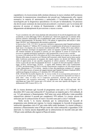 II. GLI STRUMENTI PER LE POLITICHE PUBBLICHE
CORTE DEI CONTI Rapporto sul coordinamento della finanza pubblica
Sezioni riunite in sede di controllo 2014
255
ospedaliere) e la riconversione delle strutture dismesse in nuove strutture dell’assistenza
territoriale; la manutenzione straordinaria dei presidi per l'adeguamento alle vigenti
normative in materia di antisismica e antincendio e l’incremento delle dotazioni
tecnologiche per la diagnostica specialistica e le reti per la telemedicina. Un processo
che dovrà essere sostenuto da innovazioni procedurali e normative per la revisione del
percorso di accesso al sistema di finanziamento e delle modalità e dei tempi di
adeguamento ad adempimenti di prevenzione e messa a norma
Va poi considerato che sulle risorse destinate alla sottoscrizione di Accordi di programma sono stati
accantonati, ai sensi della legge 9/2012, 60 milioni per “Interventi urgenti per il contrasto della
tensione detentiva determinata dal sovraffollamento delle carceri”(ripartite alle regioni con il
Decreto Interministeriale 28 dicembre 2012) e 90 milioni in applicazione dell’articolo 6 della
legge 189/2012 per l’adeguamento alla normativa antincendi.
In particolare il DL 211/2011 ha previsto il definitivo superamento degli Ospedali psichiatrici
giudiziari, fissando al 1° febbraio 2013 il termine per il completamento del processo di superamento
degli stessi e ha disposto che con decreto interministeriale (DM 1 ottobre 2012) siano definiti i
requisiti strutturali, tecnologici ed organizzativi, anche con riguardo ai profili di sicurezza, relativi
alle strutture destinate ad accogliere le persone cui sono applicate le misure di sicurezza del
ricovero in ospedale psichiatrico giudiziario e dell’assegnazione a casa di cura e custodia.
Le risorse (120 milioni nel 2012 e 60 milioni nel 2013) sono ripartite tra le regioni, con decreto del
Ministro della salute, di concerto con il Ministro dell’economia e delle finanze, previa intesa sancita
dalla Conferenza permanente ed assegnate alla singola regione con decreto del Ministro della
salute di approvazione di uno specifico programma di utilizzo proposto. All’erogazione delle
risorse si provvede per stati di avanzamento dei lavori. A seguito di interventi legislativi (decreto-
legge 16/2012, decreto-legge 78/2010, a seguito della Sentenza della Corte Costituzionale
223/2012, del decreto-legge 95/2012) l’iniziale finanziamento complessivo di 180 milioni di euro
è stato rideterminato in 173,8 milioni, ripartito in base alla popolazione residente al l° gennaio
2011 (50% delle risorse), al numero dei soggetti internati negli Ospedali Psichiatrici Giudiziari (OPG)
suddivisi per Regione di residenza, al 31 dicembre 2011 50% delle risorse).
Il DL 158 del 2012 ha inoltre disposto che “le risorse residue di cui al programma pluriennale di
cui all’articolo 20 della legge 11 marzo 1988, n. 67, rese annualmente disponibili nel bilancio
dello Stato” siano, di intesa con le Conferenza permanente, destinate agli interventi per
l’adeguamento alla normativa antincendio”. In applicazione di tale disposizione sono state
individuate per l’anno 2012 risorse pari a 90 milioni, che sono state ripartite alle Regioni con
deliberazione CIPE 8 marzo 2013, n. 16.
15. Le risorse destinate agli Accordi di programma sono pari a 15,3 miliardi. Al 31
dicembre 2013 sono stati sottoscritti 67 Accordi per un importo pari a 10,2 miliardi, di
cui 9,2 già ammessi a finanziamento. Nell’anno non senza difficolta è stato possibile
sottoscrivere ulteriori 8 accordi per complessivi 978 milioni. Le risorse ancora da
utilizzare per la sottoscrizione di nuovi Accordi sono pari a circa 5 miliardi.
Nella tavola 7, le risorse destinate per la sottoscrizione di Accordi di
programma sono distinte per regione. Le risorse impegnate in Accordi di programma
sottoscritti riguardano circa il 67 per cento delle totale destinato. Le risorse richieste e
ammesse a finanziamento sono il 90 per cento dei valori sottoscritti e riguardano 2128
interventi. Le risorse ancora disponibili per la sottoscrizione di Accordi sono per oltre
l’80 per cento attribuite alle regioni in Piano di rientro.
 