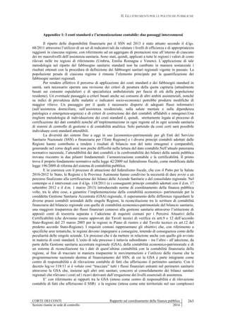 II. GLI STRUMENTI PER LE POLITICHE PUBBLICHE
CORTE DEI CONTI Rapporto sul coordinamento della finanza pubblica
Sezioni riunite in sede di controllo 2014
263
Appendice 1: I costi standard e l’armonizzazione contabile: due passaggi interconnessi
Il riparto delle disponibilità finanziarie per il SSN nel 2013 è stato attuato secondo il d.lgs.
68/2011 attraverso l’utilizzo di un set di indicatori tali da valutare i livelli di efficienza e di appropriatezza
raggiunti in ciascuna regione, con riferimento ad un aggregato di prestazioni rese all’interno di ciascuno
dei tre macrolivelli dell’assistenza sanitaria. Sono stati, quindi, applicati a tutte le regioni i valori di costo
rilevati nelle tre regioni di riferimento (Umbria, Emilia Romagna e Veneto). L’applicazione di tale
metodologia nel riparto del fabbisogno sanitario standard non ha cambiato in maniera sostanziale i
risultati ottenuti con la procedura di definizione dei fabbisogni sanitari regionali vigente in passato. La
popolazione pesata di ciascuna regione è rimasta l’elemento principale per la quantificazione dei
fabbisogni sanitari regionali.
Per rendere effettivo il percorso di applicazione dei costi standard e dei fabbisogni standard in
sanità, sarà necessario operare una revisione dei criteri di pesatura della quota capitaria (attualmente
basati sui consumi ospedalieri e di specialistica ambulatoriale per fascia di età della popolazione
residente). Un eventuale passaggio a criteri basati anche sui consumi di altri ambiti assistenziali, nonché
su indici di prevalenza delle malattie o indicatori socio-economici potrebbe produrre modifiche di
maggior rilievo. Un passaggio per il quale è necessario disporre di adeguati flussi informativi
(sull’assistenza domiciliare, sull’assistenza residenziale, sulla salute mentale e sulla dipendenza
patologica e emergenza-urgenza) e di criteri di costruzione dei dati contabili affidabili e omogenei.Una
migliore metodologia di individuazione dei costi standard è, quindi, strettamente legata al processo di
certificazione dei dati contabili nonché all’implementazione in ogni regione ed in ogni azienda sanitaria
di sistemi di controllo di gestione e di contabilità analitica. Solo partendo da costi certi sarà possibile
individuare costi standard attendibili.
La diversità dei sistemi fino a oggi in uso [economico-patrimoniale per gli Enti del Servizio
Sanitario Nazionale (SSN) e finanziaria per l’Ente Regione] e i diversi principi contabili adottati dalle
Regioni hanno contribuito a rendere i risultati di bilancio non del tutto omogenei e comparabili,
generando nel corso degli anni non poche difficoltà nella lettura del dato contabile.Nell’attuale panorama
normativo nazionale, l’attendibilità dei dati contabili e la confrontabilità dei bilanci della sanità pubblica
trovano riscontro in due pilastri fondamentali: l’armonizzazione contabile e la certificabilità. Il primo
trova il proprio fondamento normativo nella legge 42/2009 sul federalismo fiscale, come modificata dalla
legge 196/2009 di riforma del sistema di contabilità pubblica.
E in coerenza con il processo di attuazione del federalismo fiscale, che con il Patto per la Salute
2010-2012 lo Stato, le Regioni e le Province Autonome hanno condiviso la necessità di dare avvio a un
percorso finalizzato alla certificazione dei bilanci delle Aziende Sanitarie e del consolidato regionale. Nel
contempo si è intervenuti con il d.lgs. 118/2011 (e i conseguenti principi contabili adottati con il d.m. 17
settembre 2012 e il d.m. 1 marzo 2013) introducendo norme di coordinamento della finanza pubblica
volte, tra le altre cose, a garantire l’implementazione della contabilità economico- patrimoniale per la
cosiddetta Gestione Sanitaria Accentrata (GSA) regionale, il superamento delle differenze riguardanti le
diverse prassi contabili aziendali delle singole Regioni, la riconciliazione tra le scritture di contabilità
finanziaria del bilancio regionale con quelle di contabilità economico-patrimoniale del bilancio sanitario,
una maggiore trasparenza dei flussi finanziari connessi alla gestione sanitaria attraverso l’istituzione di
appositi conti di tesoreria separata e l’adozione di requisiti comuni per i Percorsi Attuativi della
Certificabilità (che dovranno essere approvati dai Tavoli tecnici di verifica ex artt.9 e 12 dell’accordo
Stato-Regioni del 23 marzo 2005 per le regioni in Piano di rientro e dal Tavolo tecnico ex art.12 del
predetto accordo Stato-Regione). I requisiti comuni rappresentano gli obiettivi che, con riferimento a
specifiche aree tematiche, le regioni devono impegnarsi a conseguire, tenendo di conseguenza conto delle
peculiarità delle singole aziende. Un processo che è da mettere in relazione anche con quello già avviato
in materia di costi standard. L’esito di tale processo è tuttavia subordinato – tra l’altro - all’adozione, da
parte della Gestione sanitaria accentrata regionale (GSA), della contabilità economico-patrimoniale e di
un sistema di riconciliazione tra i dati di quest’ultima contabilità con la contabilità finanziaria della
regione, al fine di tracciare in maniera trasparente le movimentazioni e l’utilizzo delle risorse che la
programmazione nazionale destina al finanziamento del SSN, di cui la GSA è parte integrante come
centro di responsabilità e di rilevazione contabile di fatti che afferiscono il perimetro sanitario. Con il
decreto leg.vo 118/11 si è voluto così “tracciare” tutti i flussi finanziari entranti nel perimetro sanitario
attraverso la GSA che, insieme agli altri enti sanitari, concorre al consolidamento dei bilanci sanitari
regionali che rilevano i costi ed i ricavi derivanti dall’erogazione dei livelli essenziali di assistenza.
E’ con riferimento ai rapporti tra la GSA (inteso come centro di responsabilità e di rilevazione
contabile di fatti che afferiscono il SSR) e la regione (intesa come ente territoriale nel suo complesso)
 