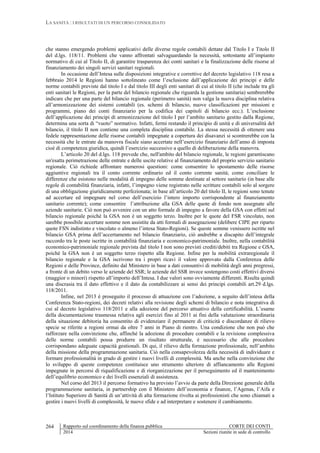 LA SANITÀ : I RISULTATI DI UN PERCORSO CONSOLIDATO
Rapporto sul coordinamento della finanza pubblica CORTE DEI CONTI
2014 Sezioni riunite in sede di controllo
264
che stanno emergendo problemi applicativi delle diverse regole contabili dettate dal Titolo I e Titolo II
del d.lgs. 118/11. Problemi che vanno affrontati salvaguardando la necessità, sottostante all’impianto
normativo di cui al Titolo II, di garantire trasparenza dei conti sanitari e la finalizzazione delle risorse al
finanziamento dei singoli servizi sanitari regionali.
In occasione dell’Intesa sulle disposizioni integrative e correttive del decreto legislativo 118 resa a
febbraio 2014 le Regioni hanno sottolineato come l’esclusione dall’applicazione dei principi e delle
norme contabili previste dal titolo I e dal titolo III degli enti sanitari di cui al titolo II (che include tra gli
enti sanitari le Regioni, per la parte del bilancio regionale che riguarda la gestione sanitaria) sembrerebbe
indicare che per una parte del bilancio regionale (perimetro sanità) non valga la nuova disciplina relativa
all’armonizzazione dei sistemi contabili (es. schemi di bilancio, nuove classificazioni per missioni e
programmi, piano dei conti finanziario per la codifica dei capitoli di bilancio ecc.). L’esclusione
dell’applicazione dei principi di armonizzazione del titolo I per l’ambito sanitario gestito dalla Regione,
determina una sorta di “vuoto” normativo. Infatti, fermi restando il principio di unità e di universalità del
bilancio, il titolo II non contiene una completa disciplina contabile. La stessa necessità di ottenere una
fedele rappresentazione delle risorse contabili impegnate a copertura dei disavanzi si scontrerebbe con la
necessità che le entrate da manovra fiscale siano accertate nell’esercizio finanziario dell’anno di imposta
cioè di competenza giuridica, quindi l’esercizio successivo a quello di deliberazione della manovra.
L’articolo 20 del d.lgs. 118 prevede che, nell'ambito del bilancio regionale, le regioni garantiscano
un'esatta perimetrazione delle entrate e delle uscite relative al finanziamento del proprio servizio sanitario
regionale. Ciò richiede affrontare numerosi questioni: come consentire lo spostamento delle risorse
aggiuntive regionali tra il conto corrente ordinario ed il conto corrente sanità; come conciliare le
differenze che esistono nelle modalità di impegno delle somme destinate al settore sanitario (in base alle
regole di contabilità finanziaria, infatti, l’impegno viene registrato nelle scritture contabili solo al sorgere
di una obbligazione giuridicamente perfezionata; in base all’articolo 20 del titolo II, le regioni sono tenute
ad accertare ed impegnare nel corso dell’esercizio l’intero importo corrispondente al finanziamento
sanitario corrente); come consentire l’attribuzione alla GSA delle quote di fondo non assegnate alle
aziende sanitarie. Ciò non può avvenire con un atto formale di impegno a favore della GSA con effetti sul
bilancio regionale poiché la GSA non è un soggetto terzo. Inoltre per le quote del FSR vincolato, non
sarebbe possibile accertare somme non assistite da atti formali di assegnazione (delibere CIPE per riparto
quote FSN indistinto e vincolato o almeno l’intesa Stato-Regioni). Se queste somme venissero iscritte nel
bilancio GSA prima dell’accertamento nel bilancio finanziario, ciò andrebbe a discapito dell’integrale
raccordo tra le poste iscritte in contabilità finanziaria e economico-patrimoniale. Inoltre, nella contabilità
economico-patrimoniale regionale prevista dal titolo I non sono previsti crediti/debiti tra Regione e GSA,
poiché la GSA non è un soggetto terzo rispetto alla Regione. Infine per la mobilità extraregionale il
bilancio regionale e la GSA iscrivono tra i propri ricavi il valore approvato dalla Conferenza delle
Regioni e delle Province, definito dal Ministero in base a dati consuntivi di mobilità degli anni pregressi,
a fronte di un debito verso le aziende del SSR; le aziende del SSR invece sostengono costi effettivi diversi
(maggior o minori) rispetto all’importo dell’Intesa. I due valori sono ovviamente differenti. Risulta quindi
una discrasia tra il dato effettivo e il dato da contabilizzare ai sensi dei principi contabili art.29 d.lgs.
118/2011.
Infine, nel 2013 è proseguito il processo di attuazione con l’adozione, a seguito dell’intesa della
Conferenza Stato-regioni, dei decreti relativi alla revisione degli schemi di bilancio e nota integrativa di
cui al decreto legislativo 118/2011 e alla adozione del percorso attuativo della certificabilità. L’esame
della documentazione trasmessa relativa agli esercizi fino al 2011 ai fini della valutazione straordinaria
della situazione debitoria ha consentito di evidenziare il permanere di criticità e discordanze di rilievo
specie se riferite a regioni ormai da oltre 7 anni in Piano di rientro. Una condizione che non può che
rafforzare nella convinzione che, affinché la adozione di procedure contabili e la revisione complessiva
delle norme contabili possa produrre un risultato strutturale, è necessario che alle procedure
corrispondano adeguate capacità gestionali. Di qui, il rilievo della formazione professionale, nell’ambito
della missione della programmazione sanitaria. Ciò nella consapevolezza della necessità di individuare e
formare professionalità in grado di gestire i nuovi livelli di complessità. Ma anche nella convinzione che
lo sviluppo di queste competenze costituisce uno strumento ulteriore di affiancamento alle Regioni
impegnate in percorsi di riqualificazione e di riorganizzazione per il perseguimento ed il mantenimento
dell’equilibrio economico e dei livelli essenziali di assistenza.
Nel corso del 2013 il percorso formativo ha previsto l’avvio da parte della Direzione generale della
programmazione sanitaria, in partnership con il Ministero dell’economia e finanze, l’Agenas, l’Aifa e
l’Istituto Superiore di Sanità di un’attività di alta formazione rivolta ai professionisti che sono chiamati a
gestire i nuovi livelli di complessità, le nuove sfide e ad interpretare e sostenere il cambiamento.
 