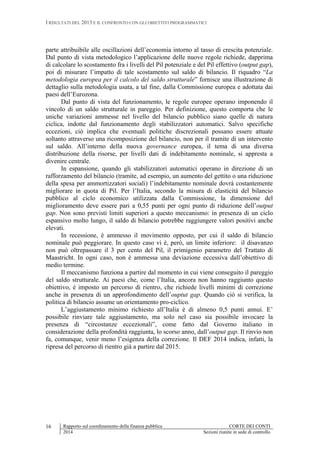 I RISULTATI DEL 2013 E IL CONFRONTO CON GLI OBIETTIVI PROGRAMMATICI
Rapporto sul coordinamento della finanza pubblica CORTE DEI CONTI
2014 Sezioni riunite in sede di controllo
16
parte attribuibile alle oscillazioni dell’economia intorno al tasso di crescita potenziale.
Dal punto di vista metodologico l’applicazione delle nuove regole richiede, dapprima
di calcolare lo scostamento fra i livelli del Pil potenziale e del Pil effettivo (output gap),
poi di misurare l’impatto di tale scostamento sul saldo di bilancio. Il riquadro “La
metodologia europea per il calcolo del saldo strutturale” fornisce una illustrazione di
dettaglio sulla metodologia usata, a tal fine, dalla Commissione europea e adottata dai
paesi dell’Eurozona.
Dal punto di vista del funzionamento, le regole europee operano imponendo il
vincolo di un saldo strutturale in pareggio. Per definizione, questo comporta che le
uniche variazioni ammesse nel livello del bilancio pubblico siano quelle di natura
ciclica, indotte dal funzionamento degli stabilizzatori automatici. Salvo specifiche
eccezioni, ciò implica che eventuali politiche discrezionali possano essere attuate
soltanto attraverso una ricomposizione del bilancio, non per il tramite di un intervento
sul saldo. All’interno della nuova governance europea, il tema di una diversa
distribuzione della risorse, per livelli dati di indebitamento nominale, si appresta a
divenire centrale.
In espansione, quando gli stabilizzatori automatici operano in direzione di un
rafforzamento del bilancio (tramite, ad esempio, un aumento del gettito o una riduzione
della spesa per ammortizzatori sociali) l’indebitamento nominale dovrà costantemente
migliorare in quota di Pil. Per l’Italia, secondo la misura di elasticità del bilancio
pubblico al ciclo economico utilizzata dalla Commissione, la dimensione del
miglioramento deve essere pari a 0,55 punti per ogni punto di riduzione dell’output
gap. Non sono previsti limiti superiori a questo meccanismo: in presenza di un ciclo
espansivo molto lungo, il saldo di bilancio potrebbe raggiungere valori positivi anche
elevati.
In recessione, è ammesso il movimento opposto, per cui il saldo di bilancio
nominale può peggiorare. In questo caso vi è, però, un limite inferiore: il disavanzo
non può oltrepassare il 3 per cento del Pil, il primigenio parametro del Trattato di
Maastricht. In ogni caso, non è ammessa una deviazione eccessiva dall’obiettivo di
medio termine.
Il meccanismo funziona a partire dal momento in cui viene conseguito il pareggio
del saldo strutturale. Ai paesi che, come l’Italia, ancora non hanno raggiunto questo
obiettivo, è imposto un percorso di rientro, che richiede livelli minimi di correzione
anche in presenza di un approfondimento dell’ouptut gap. Quando ciò si verifica, la
politica di bilancio assume un orientamento pro-ciclico.
L’aggiustamento minimo richiesto all’Italia è di almeno 0,5 punti annui. E’
possibile rinviare tale aggiustamento, ma solo nel caso sia possibile invocare la
presenza di “circostanze eccezionali”, come fatto dal Governo italiano in
considerazione della profondità raggiunta, lo scorso anno, dall’output gap. Il rinvio non
fa, comunque, venir meno l’esigenza della correzione. Il DEF 2014 indica, infatti, la
ripresa del percorso di rientro già a partire dal 2015.
 