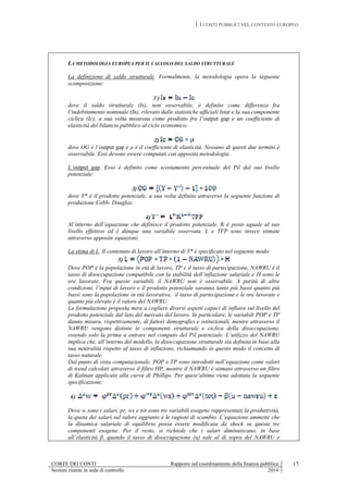 I. I CONTI PUBBLICI NEL CONTESTO EUROPEO
CORTE DEI CONTI Rapporto sul coordinamento della finanza pubblica
Sezioni riunite in sede di controllo 2014
17
LA METODOLOGIA EUROPEA PER IL CALCOLO DEL SALDO STRUTTURALE
La definizione di saldo strutturale. Formalmente, la metodologia opera la seguente
scomposizione:
1 )
dove il saldo strutturale (Is), non osservabile, è definito come differenza fra
l’indebitamento nominale (In), rilevato dalle statistiche ufficiali Istat e la sua componente
ciclica (Ic), a sua volta misurata come prodotto fra l’output gap e un coefficiente di
elasticità del bilancio pubblico al ciclo economico:
2)
dove OG è l’output gap e μ è il coefficiente di elasticità. Nessuno di questi due termini è
osservabile. Essi devono essere computati con apposita metodologia.
L’output gap. Esso è definito come scostamento percentuale del Pil dal suo livello
potenziale:
3)
dove Y* è il prodotto potenziale, a sua volta definito attraverso la seguente funzione di
produzione Cobb- Douglas:
4)
Al’interno dell’equazione che definisce il prodotto potenziale, K è posto uguale al suo
livello effettivo ed è dunque una variabile osservata. L e TFP sono invece stimate
attraverso apposite equazioni.
La stima di L. Il contenuto di lavoro all’interno di Y* è specificato nel seguente modo:
5)
Dove POP è la popolazione in età di lavoro, TP e il tasso di partecipazione, NAWRU è il
tasso di disoccupazione compatibile con la stabilità dell’inflazione salariale e H sono le
ore lavorate. Fra queste variabili, il NAWRU non è osservabile. A parità di altre
condizioni, l’input di lavoro e il prodotto potenziale saranno tanto più bassi quanto più
bassi sono la popolazione in età lavorativa, il tasso di partecipazione e le ore lavorate e
quanto più elevato è il valore del NAWRU.
La formulazione proposta mira a cogliere diversi aspetti capaci di influire sul livello del
prodotto potenziale dal lato del mercato del lavoro. In particolare, le variabili POP e TP
danno misura, rispettivamente, di fattori demografici e istituzionali, mentre attraverso il
NAWRU vengono distinte le componenti strutturale e ciclica della disoccupazione,
essendo solo la prima a entrare nel computo del Pil potenziale. L’utilizzo del NAWRU
implica che, all’interno del modello, la disoccupazione strutturale sia definita in base alla
sua neutralità rispetto al tasso di inflazione, richiamando in questo modo il concetto di
tasso naturale.
Dal punto di vista computazionale, POP e TP sono introdotti nell’equazione come valori
di trend calcolati attraverso il filtro HP, mentre il NAWRU è stimato attraverso un filtro
di Kalman applicato alla curva di Phillips. Per quest’ultima viene adottata la seguente
specificazione:
6)
Dove w sono i salari, pr, ws e tot sono tre variabili esogene rappresentati la produttività,
la quota dei salari sul valore aggiunto e le ragioni di scambio. L’equazione ammette che
la dinamica salariale di equilibrio possa essere modificata da shock su queste tre
componenti esogene. Per il resto, si richiede che i salari diminuiscano, in base
all’elasticità β, quando il tasso di disoccupazione (u) sale al di sopra del NAWRU e
 