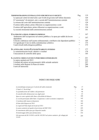 AMMINISTRAZIONI CENTRALI, ENTI STRUMENTALI E SOCIETÀ Pag. 119
La spesa per settori di intervento e per livello di governo nell’ultimo decennio 120
Il “censimento” di ministeri, enti e società dell’Amministrazione centrale “ 122
La misura del costo dell’amministrazione centrale “ 124
Il settore della cultura: prime riflessioni su organizzazione e costi “ 126
Il settore dell’agricoltura: prime riflessioni su organizzazione e costi “ 134
Le società strumentali delle amministrazioni centrali “ 141
UNA POLITICA PER IL PUBBLICO IMPIEGO “ 167
Andamento dell’occupazione nel settore pubblico e la spesa per redditi da lavoro
dipendente
“ 167
Criticità e debolezze nell’assetto ordinamentale e retributivo dei dipendenti pubblici “ 169
Un’agenda per il riavvio della contrattazione collettiva “ 173
I nodi irrisolti della dirigenza pubblica “ 175
IN ATTESA DEL NUOVO PATTO DI STABILITÀ INTERNO “ 177
Le amministrazioni locali: obiettivi e risultati “ 178
I meccanismi di controllo della spesa “ 185
LA SANITÀ: I RISULTATI DI UN PERCORSO CONSOLIDATO “ 221
La spesa sanitaria nel 2013 “ 222
I risultati del settore nei preconsuntivi delle aziende sanitarie “ 227
I risultati nelle Regioni in Piano di rientro “ 240
I temi all’attenzione “ 244
INDICE DEI RIQUADRI
La metodologia europea per il calcolo del saldo strutturale Pag. 17
L’Irpef e il “fiscal drag” “ 60
La quantificazione del reddito e del patrimonio “ 96
Il controllo delle dichiarazioni rese dagli utenti “ 97
Spesa in conto capitale dello Stato e flessibilità di bilancio “ 109
Le società partecipate dallo Stato: ricognizione e valori economici complessivi “ 142
L’incidenza delle manovre finanziarie “ 182
Il Patto delle Regioni nel 2013 “ 185
Le regole del Patto degli enti locali nel 2013 “ 197
La spesa sanitaria nel quadro di previsione del DEF 2014 “ 225
Il contenimento della spesa per dispositivi medici “ 229
Il monitoraggio della spesa farmaceutica “ 232
Gli interventi del DL 35/2013 e del DL 102/2013 sul settore sanitario: gli sviluppi più
recenti
“ 245
 