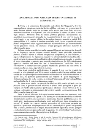 I. I CONTI PUBBLICI NEL CONTESTO EUROPEO
CORTE DEI CONTI Rapporto sul coordinamento della finanza pubblica 27
Sezioni riunite in sede di controllo 2014
ANALISI DELLA SPESA PUBBLICA IN EUROPA: UN ESERCIZIO DI
BENCHMARKING
1. Come si è ampiamente documentato negli ultimi due “Rapporti”1
, il livello
eccezionalmente elevato raggiunto dal debito pubblico costringerà nei prossimi anni la
nostra finanza pubblica entro un percorso molto stretto; per alcuni lustri occorrerà
mantenere consistenti avanzi primari, cioè saldi positivi fra le entrate e le spese al netto
degli interessi. Altrimenti detto, la finanza pubblica preleverà dall’economia una
quantità di risorse maggiore di quella che renderà in forma di beni e servizi ovvero di
trasferimenti. In un contesto siffatto, la discussione intorno a quantità e qualità della
spesa pubblica si fa cruciale: è opinione ormai che simili ripetuti e consistenti avanzi
primari non potranno essere raggiunti attraverso incrementi di una già eccezionalmente
elevata pressione fiscale, ma andranno invece perseguiti attraverso manovre di
riduzione della spesa.
In linea astratta, una riduzione della spesa pubblica può anzitutto partire da quelli
che nel linguaggio corrente vengono chiamati “sprechi”: buona parte della produzione
pubblica di beni e servizi è sottratta alle pressioni competitive; in tale situazione, è
ragionevole presumere che il processo produttivo si allontani dalla frontiera efficiente, e
quindi che una stessa quantità e qualità di prodotto potrebbe essere ottenuta, in un’ottica
di stretta misurazione economica, con quantità minori di inputs. La difficoltà di questo
approccio consiste nel fatto che non è immediatamente verificabile dove si
collocherebbe la frontiera efficiente, proprio perché nella generalità dei casi si tratta di
produzioni che non hanno equivalenti di mercato.
Altra strada possibile è quella di ridurre la quantità di beni e servizi prodotti. Ad
esempio, al principio degli anni ’90 fu assunta la decisione che il settore pubblico non si
sarebbe più occupato di produzioni alimentari ovvero di servizi assicurativi di massa. In
questo caso, la puntuale quantificazione dei risparmi di spesa raggiungibili è
strettamente legata alle scelte politiche in ordine all’estensione dell’intervento pubblico,
scelte politiche che di volta in volta possono mutare.
La terza strada, quella che prevede la riduzione della qualità di beni e servizi
prodotti, viene in generale esclusa, anche se in pratica talora perseguita: si pensi per
esempio alle “code” che si generano per l’accesso ad alcuni servizi pubblici, e che in
sostanza configurano un peggioramento del servizio prestato, spesso conseguenza della
riduzione delle risorse allocate.
Tutte le vie di riduzione della spesa sommariamente descritte presentano serie
difficoltà di quantificazione a-priori. Ecco perché può essere utile ricorrere ai confronti
internazionali: quante risorse destinano a determinate funzioni pubbliche paesi a noi
simili, con i quali amiamo confrontarci e con i quali al tempo stesso competiamo sui
mercati? E’ ovvio che ciascun contesto economico ed istituzionale presenta sue
specificità, quindi non bisogna pretendere da tali confronti più di quanto essi possono
dare. E tuttavia, in mancanza di meglio, da questi confronti è possibile almeno giungere
a individuare le aree di spesa sulle quali è opportuno poi approfondire l’analisi micro-
economica per giungere alle riduzioni di spesa desiderate.
1
Cfr. Corte dei conti – Sezioni Riunite in sede di controllo, “Rapporto 2012 sul coordinamento della finanza
pubblica”, maggio 2012, pp. 21-29, e Corte dei Conti – Sezioni Riunite in sede di controllo, “Rapporto 2013 sul
coordinamento della finanza pubblica”, maggio 2013, pp. 29-44.
 