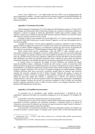 ANALISI DELLA SPESA PUBBLICA IN EUROPA: UN ESERCIZIO DI BENCHMARKING
46
Rapporto sul coordinamento della finanza pubblica CORTE DEI CONTI
2014 Sezioni riunite in sede di controllo
Come è noto, l’Italia ha ora – con l’approvazione del nuovo DEF e con la predisposizione del
nuovo programma di stabilità – invocato la presenza di circostanze eccezionali che giustificherebbero nel
2014 l’allontanamento temporaneo dal sentiero di rientro verso l’OMT e dal percorso prescritto di
riduzione del debito.
Appendice 3: Eurobonds ed Eurobills
Alle due proposte di regolamento (Two Pack) approvate dal Parlamento europeo il 12 marzo 2013,
è stata allegata una dichiarazione della Commissione europea con la quale la Commissione medesima si
impegnava a istituire un gruppo di esperti per approfondire l’analisi sugli eventuali vantaggi, rischi,
requisiti e ostacoli per la sostituzione parziale delle emissioni nazionali di debito con emissioni comuni,
sotto forma di redemption fund ovvero di eurobills.
Il gruppo di esperti è stato costituito nel mese di luglio 2013 e il 31 marzo scorso ha presentato la
sua relazione finale alla Commissione, la quale valuterà il rapporto e se del caso farà proposte entro la
fine del suo mandato.
Il gruppo ha esaminato i diversi schemi riguardanti la emissione congiunta di titoli di debito,
proposti da diversi soggetti nel corso del 2011 e del 2012 con l’obiettivo di ricostruire la stabilità nell’area
dell’euro, di ridurre il debito complessivo e di stabilizzare il mercato dei titoli sovrani. In particolare ha
concentralo la sua attenzione sul "Debt Redemption Fund and Pact” (DRF/P) e sugli “Eurobills”.
Questi schemi hanno diverse caratteristiche: l’idea del DRF/P è stata concepita come un
meccanismo temporaneo per fronteggiare l’eccessivo debito pubblico e per creare un ponte finanziario
verso una maggiore convergenza economica che renda credibile la clausola di no bail out. Gli Eurobills
sono stati concepiti come un mezzo per contribuire a stabilizzare il mercato dei debiti sovrani in periodi di
forte turbolenza e per offrire uno strumento finanziario sicuro e liquido che possa aiutare una ulteriore
integrazione finanziaria e che potrebbe diventare uno meccanismo permanente di emissioni congiunte.
In estrema sintesi, le conclusioni del gruppo di lavoro affermano che entrambi gli schemi
analizzati potrebbero aiutare a stabilizzare il mercato dei titoli sovrani e aiutare la trasmissione della
politica monetaria, promuovere la stabilità finanziaria e accrescere l’integrazione dei mercati, sebbene in
modi differenti, e con differenti implicazioni di lungo termine. Questi meriti sarebbero però accompagnati
da rischi economici, finanziari e di moral hazard. Il gruppo ha suggerito che sarebbe prudente verificare
l’effettiva efficienza della nuova governance economica europea prima di assumere ogni decisione
riguardo alla emissione congiunta di titoli di debito. Secondo l’opinione del gruppo, in assenza di
emendamenti ai trattati, l’emissione congiunta di titoli potrebbe avvenire solo nella forma di garanzie
offerte pro quota dai singoli stati membri, e, soprattutto per il DRF/P, solo attraverso accordi
intergovernativi e al prezzo di sollevare questioni relativi alla legittimazione democratica. Emendamenti
ai trattati sarebbero necessari per arrivare alla emissione congiunta di titoli di debito che prevedano
garanzie congiunte, protezione contro il rischio di moral hazard e una adeguata attenzione verso la
questione della legittimazione democratica.
Appendice 4: Gli squilibri macroeconomici
La procedura per la sorveglianza sugli squilibri macroeconomici è disciplinata da due
regolamenti13
approvati nell’ambito di un pacchetto complessivo di sei atti legislativi (il cosiddetto Six
pack).
La procedura si articola in una parte preventiva ed in una correttiva.
La parte preventiva si apre con una relazione annuale della Commissione europea (che dà avvio al
meccanismo di allerta), contenente una valutazione economica e finanziaria basata su un quadro di
valutazione, con una serie di indicatori, per ciascuno dei quali sono previste soglie minime e massime il
superamento delle quali segnala un potenziale squilibrio.
Successivamente la Commissione trasmette la relazione al Parlamento europeo, al Consiglio e al
Comitato economico e sociale europeo. Il Consiglio (e per i profili relativi ai Paesi dell’eurozona anche
13
- Regolamento (UE) n. 1174/2011, sulle misure esecutive per la correzione degli squilibri macroeconomici
eccessivi nella zona euro;
- Regolamento (UE) n. 1176/2011, sulla prevenzione e la correzione degli squilibri macroeconomici.
 