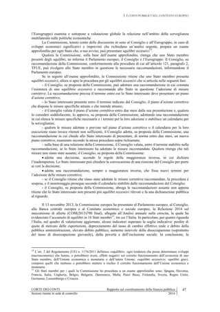 I. I CONTI PUBBLICI NEL CONTESTO EUROPEO
CORTE DEI CONTI Rapporto sul coordinamento della finanza pubblica 47
Sezioni riunite in sede di controllo 2014
l’Eurogruppo) esamina e sottopone a valutazione globale la relazione nell’ambito della sorveglianza
multilaterale sulle politiche economiche.
La Commissione, tenuto conto delle discussioni in seno al Consiglio e all’Eurogruppo, in caso di
sviluppi economici significativi e imprevisti che richiedano un’analisi urgente, prepara un esame
approfondito per ogni Stato che, a suo avviso, può presentare squilibri eccessivi14
.
Qualora la Commissione, sulla base dell’esame approfondito, ritenga che uno Stato membro
presenti degli squilibri, ne informa il Parlamento europeo, il Consiglio e l’Eurogruppo. Il Consiglio, su
raccomandazione della Commissione, conformemente alla procedura di cui all’articolo 121, paragrafo 2,
TFUE, può rivolgere allo Stato membro in questione le necessarie raccomandazioni, informandone il
Parlamento europeo.
Se in seguito all’esame approfondito, la Commissione ritiene che uno Stato membro presenta
squilibri eccessivi, allora si apre la procedura per gli squilibri eccessivi che si articola nelle seguenti fasi:
- il Consiglio, su proposta della Commissione, può adottare una raccomandazione in cui constata
l’esistenza di uno squilibrio eccessivo e raccomanda allo Stato in questione l’adozione di misure
correttive. La raccomandazione precisa il termine entro cui lo Stato interessato deve presentare un piano
d’azione correttivo;
- lo Stato interessato presenta entro il termine indicato dal Consiglio, il piano d’azione correttivo
che dispone le misure specifiche attuate o che intende attuare;
- il Consiglio valuta il piano d’azione correttivo entro due mesi dalla sua presentazione e, qualora
lo consideri soddisfacente, lo approva, su proposta della Commissione, adottando una raccomandazione
in cui elenca le misure specifiche necessarie e i termini per la loro adozione e stabilisce un calendario per
la sorveglianza;
- qualora le misure adottate o previste nel piano d’azione correttivo o il calendario per la loro
esecuzione siano invece ritenuti non sufficienti, il Consiglio adotta, su proposta della Commissione, una
raccomandazione in cui chiede allo Stato interessato di presentare, di norma entro due mesi, un nuovo
piano correttivo, esaminato secondo la stessa procedura sopra richiamata;
- sulla base di una relazione della Commissione, il Consiglio valuta, entro il termine stabilito nella
raccomandazione, se lo Stato interessato ha adottato le misure raccomandate. Qualora ritenga che tali
misure non siano state assunte, il Consiglio, su proposta della Commissione:
 adotta una decisione, secondo le regole della maggioranza inversa, in cui dichiara
l’inadempienza. Lo Stato interessato può chiedere la convocazione di una riunione del Consiglio per porre
ai voti la decisione;
 adotta una raccomandazione, sempre a maggioranza inversa, che fissa nuovi termini per
l’adozione delle misure correttive;
- se il Consiglio ritiene che siano state adottate le misure correttive raccomandate, la procedura è
sospesa, e il monitoraggio prosegue secondo il calendario stabilito dalle raccomandazioni del Consiglio;
- il Consiglio, su proposta della Commissione, abroga le raccomandazioni assunte non appena
ritiene che lo Stato interessato non presenti più squilibri eccessivi rilevati e fa una dichiarazione pubblica
al riguardo.
Il 13 novembre 2013, la Commissione europea ha presentato al Parlamento europeo, al Consiglio,
alla Banca centrale europea e al Comitato economico e sociale europeo, la Relazione 2014 sul
meccanismo di allerta (COM(2013)790 final), allegata all’Analisi annuale sulla crescita, la quale ha
evidenziato l’accumulo di squilibri in 16 Stati membri15
, tra cui l’Italia. In particolare, per quanto riguarda
l’Italia, nel quadro di valutazione aggiornato, alcuni indicatori superano la soglia indicativa: perdite di
quote di mercato delle esportazioni, deprezzamento del tasso di cambio effettivo reale e debito della
pubblica amministrazione, elevato debito pubblico, aumento notevole della disoccupazione (soprattutto
del tasso di disoccupazione giovanile), della povertà e dell’esclusione sociale. In conclusione, la
14
L’art. 2 del Regolamento (UE) n. 1176/2011 definisce «squilibri»: ogni tendenza che possa determinare sviluppi
macroeconomici che hanno, o potrebbero avere, effetti negativi sul corretto funzionamento dell’economia di uno
Stato membro, dell’Unione economica e monetaria o dell’intera Unione; «squilibri eccessivi»: squilibri gravi,
compresi quelli che mettono o potrebbero mettere a rischio il corretto funzionamento dell’Unione economica e
monetaria.
15
Gli Stati membri per i quali la Commissione ha proceduto a un esame approfondito sono: Spagna, Slovenia,
Francia, Italia, Ungheria, Belgio, Bulgaria, Danimarca, Malta, Paesi Bassi, Finlandia, Svezia, Regno Unito,
Germania, Lussemburgo e Croazia.
 