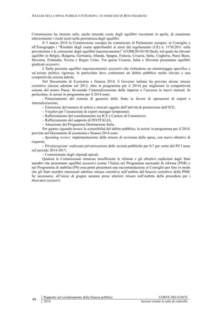 ANALISI DELLA SPESA PUBBLICA IN EUROPA: UN ESERCIZIO DI BENCHMARKING
48
Rapporto sul coordinamento della finanza pubblica CORTE DEI CONTI
2014 Sezioni riunite in sede di controllo
Commissione ha ritenuto utile, anche tenendo conto degli squilibri riscontrati in aprile, di esaminare
ulteriormente i rischi insiti nella persistenza degli squilibri.
Il 5 marzo 2014 la Commissione europea ha comunicato al Parlamento europeo, al Consiglio e
all’Eurogruppo i “Risultati degli esami approfonditi ai sensi del regolamento (UE) n. 1176/2011 sulla
prevenzione e la correzione degli squilibri macroeconomici” (COM(2014)150 final), nel quale ha rilevato
squilibri in Belgio, Bulgaria, Germania, Irlanda, Spagna, Francia, Croazia, Italia, Ungheria, Paesi Bassi,
Slovenia, Finlandia, Svezia e Regno Unito. Tra questi Croazia, Italia e Slovenia presentano squilibri
giudicati eccessivi.
L’Italia presenta squilibri macroeconomici eccessivi che richiedono un monitoraggio specifico e
un’azione politica rigorosa; in particolare deve contrastare un debito pubblico molto elevato e una
competitività esterna debole.
Nel Documento di Economia e finanza 2014, il Governo italiano ha previsto alcune misure
correttive (alcune adottate nel 2013, altre in programma per il 2014) per migliorare la competitività
esterna del nostro Paese, favorendo l’internalizzazione delle imprese e l’accesso in nuovi mercati. In
particolare, le azioni in programma per il 2014 sono:
- Potenziamento del sistema di garanzie dello Stato in favore di operazioni di export e
internalizzazione;
- Estensione del numero di settori e mercati oggetto dell’attività di promozione dell’ICE;
- Voucher per l’assunzione di export manager temporanei;
- Rafforzamento del coordinamento tra ICE e Camere di Commercio;
- Rafforzamento del supporto di INVITALIA;
- Attuazione del Programma Destinazione Italia.
Per quanto riguarda invece la sostenibilità del debito pubblico, le azioni in programma per il 2014,
previste nel Documento di economia e finanza 2014 sono:
- Spending review: implementazione delle misure di revisione della spesa, con nuovi obiettivi di
risparmi;
- Privatizzazioni: realizzare privatizzazioni delle società pubbliche per 0,7 per cento del Pil l’anno
nel periodo 2014-2017;
- Contenimento degli stipendi apicali.
Qualora la Commissione ritenesse insufficienti le riforme e gli obiettivi esplicitati dagli Stati
membri che presentano squilibri eccessivi (come l’Italia) nel Programma nazionale di riforma (PNR) e
nel Programma di stabilità (PS) essa potrà presenterà una raccomandazione al Consiglio per fare in modo
che gli Stati membri interessati adottino misure correttive nell’ambito del braccio correttivo della PSM.
Se necessario, all’inizio di giugno saranno prese ulteriori misure nell’ambito della procedura per i
disavanzi eccessivi.
 