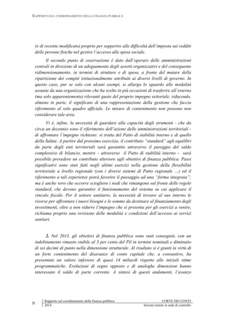 RAPPORTO SUL COORDINAMENTO DELLA FINANZA PUBBLICA
II
Rapporto sul coordinamento della finanza pubblica CORTE DEI CONTI
2014 Sezioni riunite in sede di controllo
(e di recente modificato) proprio per sopperire alle difficoltà dell’imposta sui redditi
delle persone fisiche nel gestire l’accesso alla spesa sociale.
Il secondo punto di osservazione è dato dall’operare delle amministrazioni
centrali in direzione di un adeguamento degli assetti organizzativi e del conseguente
ridimensionamento, in termini di strutture e di spesa, a fronte del mutare della
ripartizione dei compiti istituzionalmente attribuiti ai diversi livelli di governo. In
questo caso, pur se solo con alcuni esempi, si allarga lo sguardo alle modalità
assunte da una organizzazione che ha scelto in più occasioni di trasferire all’esterno
(ma solo apparentemente) rilevanti quote del proprio impegno settoriale, riducendo,
almeno in parte, il significato di una rappresentazione della gestione che faccia
riferimento al solo quadro ufficiale. Le misure di contenimento non possono non
considerare tale area.
Vi è, infine, la necessità di guardare alla capacità degli strumenti - che da
circa un decennio sono il riferimento dell’azione delle amministrazioni territoriali -
di affrontare l’impegno richiesto: si tratta del Patto di stabilità interno e di quello
della Salute. A partire dal prossimo esercizio, il contributo “standard” agli equilibri
da parte degli enti territoriali sarà garantito attraverso il pareggio del saldo
complessivo di bilancio, mentre - attraverso il Patto di stabilità interno - sarà
possibile prevedere un contributo ulteriore agli obiettivi di finanza pubblica. Passi
significativi sono stati fatti negli ultimi esercizi nella gestione della flessibilità
territoriale a livello regionale (con i diversi sistemi di Patto regionale …) ed il
riferimento a tali esperienze potrà favorire il passaggio ad una “forma integrata”;
ma è anche vero che occorre sciogliere i nodi che rimangono sul fronte delle regole
standard, che devono garantire il funzionamento del sistema su cui applicare il
vincolo fiscale. Per il settore sanitario, la necessità di trovare al suo interno le
risorse per affrontare i nuovi bisogni e le somme da destinare al finanziamento degli
investimenti, oltre a non ridurre l’impegno che si presenta per gli esercizi a venire,
richiama proprio una revisione delle modalità e condizioni dell’accesso ai servizi
sanitari.
2. Nel 2013, gli obiettivi di finanza pubblica sono stati conseguiti, con un
indebitamento rimasto stabile al 3 per cento del Pil in termini nominali e diminuito
di sei decimi di punto nella dimensione strutturale. Al risultato si è giunti in virtù di
un forte contenimento del disavanzo di conto capitale che, a consuntivo, ha
presentato un valore inferiore di quasi 14 miliardi rispetto alle iniziali stime
programmatiche. Evoluzioni di segno opposto e di analoghe dimensioni hanno
interessato il saldo di parte corrente. A sintesi di questi andamenti, l’avanzo
 