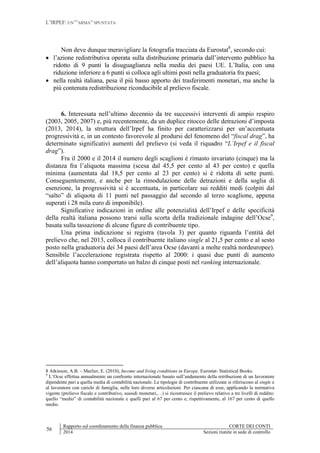 L’IRPEF: UN’”ARMA” SPUNTATA
56
Rapporto sul coordinamento della finanza pubblica CORTE DEI CONTI
2014 Sezioni riunite in sede di controllo
Non deve dunque meravigliare la fotografia tracciata da Eurostat8
, secondo cui:
 l’azione redistributiva operata sulla distribuzione primaria dall’intervento pubblico ha
ridotto di 9 punti la disuguaglianza nella media dei paesi UE. L’Italia, con una
riduzione inferiore a 6 punti si colloca agli ultimi posti nella graduatoria fra paesi;
 nella realtà italiana, pesa il più basso apporto dei trasferimenti monetari, ma anche la
più contenuta redistribuzione riconducibile al prelievo fiscale.
6. Interessata nell’ultimo decennio da tre successivi interventi di ampio respiro
(2003, 2005, 2007) e, più recentemente, da un duplice ritocco delle detrazioni d’imposta
(2013, 2014), la struttura dell’Irpef ha finito per caratterizzarsi per un’accentuata
progressività e, in un contesto favorevole al prodursi del fenomeno del “fiscal drag”, ha
determinato significativi aumenti del prelievo (si veda il riquadro “L’Irpef e il fiscal
drag”).
Fra il 2000 e il 2014 il numero degli scaglioni è rimasto invariato (cinque) ma la
distanza fra l’aliquota massima (scesa dal 45,5 per cento al 43 per cento) e quella
minima (aumentata dal 18,5 per cento al 23 per cento) si è ridotta di sette punti.
Conseguentemente, e anche per la rimodulazione delle detrazioni e della soglia di
esenzione, la progressività si è accentuata, in particolare sui redditi medi (colpiti dal
“salto” di aliquota di 11 punti nel passaggio dal secondo al terzo scaglione, appena
superati i 28 mila euro di imponibile).
Significative indicazioni in ordine alle potenzialità dell’Irpef e delle specificità
della realtà italiana possono trarsi sulla scorta della tradizionale indagine dell’Ocse9
,
basata sulla tassazione di alcune figure di contribuente tipo.
Una prima indicazione si registra (tavola 3) per quanto riguarda l’entità del
prelievo che, nel 2013, colloca il contribuente italiano single al 21,5 per cento e al sesto
posto nella graduatoria dei 34 paesi dell’area Ocse (davanti a molte realtà nordeuropee).
Sensibile l’accelerazione registrata rispetto al 2000: i quasi due punti di aumento
dell’aliquota hanno comportato un balzo di cinque posti nel ranking internazionale.
8 Atkinson, A.B. – Marlier, E. (2010), Income and living conditions in Europe. Eurostat- Statistical Books.
9
L’Ocse effettua annualmente un confronto internazionale basato sull’andamento della retribuzione di un lavoratore
dipendente pari a quella media di contabilità nazionale. Le tipologie di contribuente utilizzate si riferiscono al single e
al lavoratore con carichi di famiglia, nelle loro diverse articolazioni. Per ciascuna di esse, applicando la normativa
vigente (prelievo fiscale e contributivo, sussidi monetari,…) si ricostruisce il prelievo relativo a tre livelli di reddito:
quello “medio” di contabilità nazionale e quelli pari al 67 per cento e, rispettivamente, al 167 per cento di quello
medio.
 