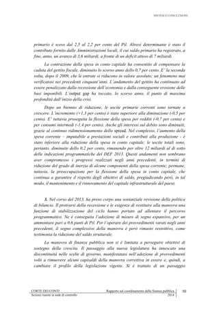 SINTESI E CONCLUSIONI
CORTE DEI CONTI Rapporto sul coordinamento della finanza pubblica III
Sezioni riunite in sede di controllo 2014
primario è sceso dal 2,5 al 2,2 per cento del Pil. Altresì determinante è stato il
contributo fornito dalle Amministrazioni locali, il cui saldo primario ha registrato, a
fine, anno, un avanzo di 3,6 miliardi, a fronte di un deficit atteso di 7 miliardi.
La contrazione della spesa in conto capitale ha consentito di compensare la
caduta del gettito fiscale, diminuito lo scorso anno dello 0,7 per cento. E’ la seconda
volta, dopo il 2009, che le entrate si riducono in valore assoluto; un fenomeno mai
verificatosi nei precedenti cinquant’anni. L’andamento del gettito ha continuato ad
essere penalizzato dalla recessione dell’economia e dalla conseguente erosione delle
basi imponibili. L’output gap ha toccato, lo scorso anno, il punto di massima
profondità dall’inizio della crisi.
Dopo un biennio di riduzione, le uscite primarie correnti sono tornate a
crescere. L’incremento (+1,3 per cento) è stato superiore alla diminuzione (-0,5 per
cento). E’ tuttavia proseguita la flessione della spesa per redditi (-0,7 per cento) e
per consumi intermedi (-1,4 per cento). Anche gli interessi sul debito sono diminuiti,
grazie al continuo ridimensionamento dello spread. Nel complesso, l’aumento della
spesa corrente – imputabile a prestazioni sociali e contributi alla produzione - è
stato inferiore alla riduzione della spesa in conto capitale; le uscite totali sono,
pertanto, diminuite dello 0,2 per cento, rimanendo per oltre 12 miliardi al di sotto
delle indicazioni programmatiche del DEF 2013. Questi andamenti non sembrano
aver compromesso i progressi realizzati negli anni precedenti, in termini di
riduzione del grado di inerzia di alcune componenti della spesa corrente; permane,
tuttavia, la preoccupazione per la flessione della spesa in conto capitale, che
continua a garantire il rispetto degli obiettivi di saldo, pregiudicando però, in tal
modo, il mantenimento e il rinnovamento del capitale infrastrutturale del paese.
3. Nel corso del 2013, ha preso corpo una sostanziale revisione della politica
di bilancio. Il protrarsi della recessione e le esigenze di restituire alla manovra una
funzione di stabilizzazione del ciclo hanno portato ad allentare il percorso
programmatico. Ne è conseguita l’adozione di misure di segno espansivo, per un
ammontare pari a 0,6 punti di Pil. Per l’operare dei provvedimenti varati negli anni
precedenti, il segno complessivo della manovra è però rimasto restrittivo, come
testimonia la riduzione del saldo strutturale.
La manovra di finanza pubblica non si è limitata a perseguire obiettivi di
sostegno della crescita. Il passaggio alla nuova legislatura ha innescato una
discontinuità nelle scelte di governo, manifestatasi nell’adozione di provvedimenti
volti a rimuovere alcuni capisaldi della manovra correttiva in essere e, quindi, a
cambiare il profilo della legislazione vigente. Si è trattato di un passaggio
 