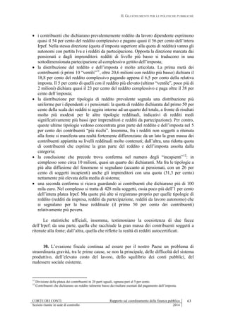 II. GLI STRUMENTI PER LE POLITICHE PUBBLICHE
CORTE DEI CONTI Rapporto sul coordinamento della finanza pubblica 63
Sezioni riunite in sede di controllo 2014
 i contribuenti che dichiarano prevalentemente reddito da lavoro dipendente esprimono
quasi il 54 per cento del reddito complessivo e pagano quasi il 56 per cento dell’intera
Irpef. Nella stessa direzione (quota d’imposta superiore alla quota di reddito) vanno gli
autonomi con partita Iva e i redditi da partecipazione. Opposta la direzione marcata dai
pensionati e dagli imprenditori: redditi di livello più basso si traducono in una
sottodimensionata partecipazione al complessivo gettito dell’imposta;
 la distribuzione del reddito e dell’imposta è molto articolata. La prima metà dei
contribuenti (i primi 10 “ventili”11
, oltre 20,6 milioni con reddito più basso) dichiara il
18,8 per cento del reddito complessivo pagando appena il 6,5 per cento della relativa
imposta. Il 5 per cento di quelli con il reddito più elevato (ultimo “ventile”, poco più di
2 milioni) dichiara quasi il 23 per cento del reddito complessivo e paga oltre il 38 per
cento dell’imposta;
 la distribuzione per tipologia di reddito prevalente segnala una distribuzione più
uniforme per i dipendenti e i pensionati: la quota di reddito dichiarata dal primo 50 per
cento della scala dei redditi si aggira intorno ad un quarto del totale, a fronte di risultati
molto più modesti per le altre tipologie reddituali, indicativi di redditi medi
significativamente più bassi (per imprenditori e redditi da partecipazione). Per contro,
queste ultime tipologie vedono concentrata gran parte del reddito e dell’imposta nel 5
per cento dei contribuenti “più ricchi”. Insomma, fra i redditi non soggetti a ritenuta
alla fonte si manifesta una realtà fortemente differenziata: da un lato la gran massa dei
contribuenti appiattita su livelli reddituali molto contenuti; dall’altra, una ridotta quota
di contribuenti che esprime la gran parte del reddito e dell’imposta assolta dalla
categoria;
 la conclusione che precede trova conferma nel numero degli “incapienti”12
: in
complesso sono circa 10 milioni, quasi un quarto dei dichiaranti. Ma fra le tipologie a
più alta diffusione del fenomeno si segnalano (accanto ai pensionati, con un 26 per
cento di soggetti incapienti) anche gli imprenditori con una quota (31,3 per cento)
nettamente più elevata della media di sistema;
 una seconda conferma si ricava guardando ai contribuenti che dichiarano più di 100
mila euro. Nel complesso si tratta di 428 mila soggetti, ossia poco più dell’1 per cento
dell’intera platea Irpef. Ma quote più alte si registrano proprio per quelle tipologie di
reddito (redditi da impresa, redditi da partecipazione, redditi da lavoro autonomo) che
si segnalano per la base reddituale (il primo 50 per cento dei contribuenti)
relativamente più povera.
Le statistiche ufficiali, insomma, testimoniano la coesistenza di due facce
dell’Irpef: da una parte, quella che racchiude la gran massa dei contribuenti soggetti a
ritenute alla fonte; dall’altra, quella che riflette la realtà di redditi autocertificati.
10. L’evasione fiscale continua ad essere per il nostro Paese un problema di
straordinaria gravità, tra le prime cause, se non la principale, delle difficoltà del sistema
produttivo, dell’elevato costo del lavoro, dello squilibrio dei conti pubblici, del
malessere sociale esistente.
11
Divisione della platea dei contribuenti in 20 parti uguali, ognuna pari al 5 per cento.
12
Contribuenti che dichiarano un reddito talmente basso da risultare esentati dal pagamento dell’imposta.
 