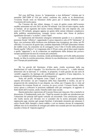 II. GLI STRUMENTI PER LE POLITICHE PUBBLICHE
CORTE DEI CONTI Rapporto sul coordinamento della finanza pubblica 65
Sezioni riunite in sede di controllo 2014
Nel caso dell’Irap, invece, la “propensione a non dichiarare” (stimata per le
annualità 2007-2009 al 19,4 per cento), conferma che, anche se in diminuzione,
l’evasione fiscale resta un fenomeno molto grave per il sistema tributario e per
l’economia del nostro paese.
Per l’insieme dei due tributi, dunque, il vuoto di gettito creato dall’evasione
sarebbe ammontato nel solo 2011 ad oltre 50 miliardi. Una cifra di tutto rispetto, anche
se limitata ad un segmento del nostro sistema tributario: due sole imposte che, con
meno di 150 miliardi, spiegano appena un quinto delle entrate tributarie complessive
della pubblica amministrazione; restando invece escluse altre forme di prelievo
ugualmente rilevanti e “a rischio”, come l’Irpef.
Le implicazioni del fenomeno emergono nettamente quando si va a calcolare la
pressione fiscale “effettiva”, rapportando il carico impositivo solo al Pil “dichiarato” al
fisco, con esclusione della ricchezza non dichiarata (ma ricompresa, per stima, nel Pil
ufficiale). Un esercizio di questo tipo, condotto depurando il Pil dell’ammontare stimato
dei redditi evasi, ha consentito sia di correggere verso l’alto il livello della pressione
fiscale (quella “effettiva” si è impennata oltre il 50 per cento, più di dieci punti rispetto
a quella “apparente”), sia di evidenziare un ampliamento della distanza dai partners
europei (penalizzati da tassi di evasione più contenuti).
La variabile evasione, insomma, incide profondamente sul livello della pressione
fiscale, ne falsa la corretta percezione, distorce la sua distribuzione e rende il confronto
con l’Europa più penalizzante.
11. La gravità del fenomeno, d’altra parte, risulta accentuata dalla sua
distribuzione (si veda il riquadro: “La distribuzione dell’evasione”), e dalle ulteriori
distorsioni che ne derivano. E’ evidente, in proposito, il ruolo giocato da una serie di
variabili soggettive (la tipologia dei contribuenti) ed oggettive (l’area impositiva, la
natura e le modalità di effettuazione delle transazioni).
Sotto tali profili, un’imposta come l’Irpef, è per sua natura particolarmente
esposta all’evasione: sia per l’ampiezza della base imponibile a rischio, sia per la
progressività che caratterizza le sue aliquote, sia, infine, per il legame che si viene ad
instaurare fra evasione fiscale ed evasione da spesa sociale: l’evasore fiscale, infatti,
riesce spesso a collocarsi in posizione reddituale utile per conseguire, in aggiunta ai
frutti diretti dell’evasione, anche i benefici dello stato sociale.
Questa particolare esposizione all’evasione finisce per intaccare, fino a metterlo in
discussione, il fondamentale ruolo che l’Irpef ha assunto sin dalla sua introduzione per
l’attuazione dei principi dell’equità verticale ed orizzontale. Una conclusione, questa,
che risulta ancora più rilevante ove si consideri che la nostra principale imposta
rappresenta oggi, insieme agli assegni familiari, il principale strumento per attenuare il
carico fiscale delle famiglie a basso reddito e con un numero elevato di componenti;
sebbene non sia lo strumento di sostegno più adatto non essendo previsti meccanismi di
sussidio o forme di “imposta negativa”.
 