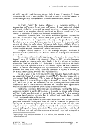 II. GLI STRUMENTI PER LE POLITICHE PUBBLICHE
CORTE DEI CONTI Rapporto sul coordinamento della finanza pubblica 67
Sezioni riunite in sede di controllo 2014
di redditi percepiti: particolarmente elevato risulta il tasso di evasione del lavoro
autonomo e dei titolari di solo redditi da fabbricati, a fronte di un’evasione modesta o
addirittura negativa dei titolari di reddito da lavoro dipendente o da pensione.
12. L’altra “spina” del sistema tributario, e in particolare dell’Irpef, è
rappresentata dall’erosione fiscale, ossia dall’insieme di quei trattamenti tributari
differenziati (deduzioni, detrazioni, esclusioni, esenzioni e aliquote ridotte) che,
traducendosi in una riduzione di gettito, producono sul bilancio pubblico un effetto
analogo ad un aumento di spesa (da cui il termine tax expenditures).
Il fenomeno, ovviamente, non è solo italiano. Come non appartiene solo al nostro
Paese la consapevolezza degli ulteriori effetti (oltre quello di deprimere il gettito)
generati dal fenomeno: i) l’aggiramento delle regole che presidiano il livello,
l’evoluzione e la copertura della spesa pubblica; ii) il vulnus che si determina nella
capacità di valutare in quale misura l’allocazione delle risorse pubbliche rifletta le
priorità politiche; iii) il concreto rischio, infine, di generare effetti negativi dal punto di
vista dell’equità (verticale ed orizzontale) del sistema tributario.
Molti paesi (diciotto solo nella UE-27) sono da tempo impegnati a monitorare il
fenomeno in vista di una sua revisione. Fra essi l’Italia, che ha recuperato velocemente
il suo ritardo.
Recentemente, nell’ambito della legge delega per la revisione del sistema fiscale
(legge 11 marzo 2014, n. 23): i) si è introdotto l’obbligo per il Governo di redigere, con
cadenza annuale, un rapporto sulle spese fiscali; ii) lo si è delegato ad introdurre
disposizioni finalizzate alla riduzione, eliminazione o modifica delle spese fiscali che
appaiono superate o ingiustificate alla luce delle mutate esigenze sociali o economiche
ovvero che costituiscono una duplicazione; iii) si è stabilito che le risorse derivanti dalla
riduzione delle spese fiscali vadano a confluire, unitamente al recupero di evasione, in
un “Fondo per la riduzione strutturale della pressione fiscale”.
Ma già da tempo si era posto mano al problema attraverso il censimento operato
da un apposito Gruppo di lavoro istituito presso il MEF14
. Da esso è emerso che le
agevolazioni fiscali individuate (720, in tutto) si distribuiscono fra tutti i settori
impositivi (tavola 6), anche se l’impatto sul gettito (quantificato in quasi 254 miliardi di
euro) si concentra per il 65 per cento sulle prime dieci, coinvolgendo un elevato numero
di beneficiari (fino ai 36,3 milioni della detrazione per i redditi da lavoro e pensione) e
livelli medi di beneficio fortemente diversificati e talora molto rilevanti.
Stando a tale censimento il fenomeno dell’erosione fiscale presenterebbe, dunque,
dimensioni superiori a quelle dell’evasione. E la quota che insiste sulla struttura
dell’Irpef è molto significativa, sia nel numero delle agevolazioni (176, circa un quarto
del totale), sia nelle ricadute sul gettito (ben 105 miliardi, ossia quasi il 40 per cento dei
“costi” complessivi prodotti dal fenomeno).
Peraltro, una grossa fetta delle agevolazioni riguardanti l’Irpef assume connotati
particolari, venendosi a configurare come una sorta di eccezione alla progressività
dell’imposta. Il fenomeno riguarda quei redditi che, fin dalla nascita dell’Irpef, sono
soggetti a tassazione sostitutiva (attività finanziarie) o lo sono con determinazione
catastale dell’imponibile (terreni e fabbricati). Ma si tratta anche di altri redditi che nel
corso degli anni sono stati esclusi da tassazione (prima casa) o sono stati assoggettati a
14
http://www.mef.gov.it/ primo-piano/documenti/ 20111229/ Relazione_finale_del_gruppo_di_lavoro_
sullxerosionefiscale.pdf.
 