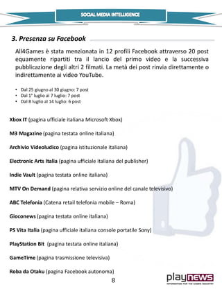 All4Games è stata menzionata in 12 profili Facebook attraverso 20 post
equamente ripartiti tra il lancio del primo video e la successiva
pubblicazione degli altri 2 filmati. La metà dei post rinvia direttamente o
indirettamente ai video YouTube.
• Dal 25 giugno al 30 giugno: 7 post
• Dal 1° luglio al 7 luglio: 7 post
• Dal 8 luglio al 14 luglio: 6 post
3. Presenza su Facebook
Xbox IT (pagina ufficiale italiana Microsoft Xbox)
M3 Magazine (pagina testata online italiana)
Archivio Videoludico (pagina istituzionale italiana)
Electronic Arts Italia (pagina ufficiale italiana del publisher)
Indie Vault (pagina testata online italiana)
MTV On Demand (pagina relativa servizio online del canale televisivo)
ABC Telefonia (Catena retail telefonia mobile – Roma)
Gioconews (pagina testata online italiana)
PS Vita Italia (pagina ufficiale italiana console portatile Sony)
PlayStation Bit (pagina testata online italiana)
GameTime (pagina trasmissione televisiva)
Roba da Otaku (pagina Facebook autonoma)
8
 