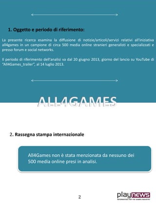 1. Oggetto e periodo di riferimento:
La presente ricerca esamina la diffusione di notizie/articoli/servizi relativi all'iniziativa
all4games in un campione di circa 500 media online stranieri generalisti e specializzati e
presso forum e social networks.
Il periodo di riferimento dell'analisi va dal 20 giugno 2013, giorno del lancio su YouTube di
“All4Games_trailer”, al 14 luglio 2013.
All4Games non è stata menzionata da nessuno dei
500 media online presi in analisi.
2. Rassegna stampa internazionale
2
 