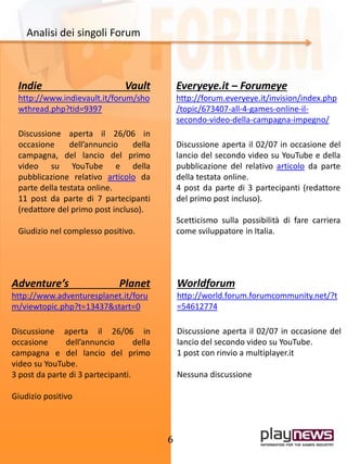 6
Indie Vault
http://www.indievault.it/forum/sho
wthread.php?tid=9397
Discussione aperta il 26/06 in
occasione dell’annuncio della
campagna, del lancio del primo
video su YouTube e della
pubblicazione relativo articolo da
parte della testata online.
11 post da parte di 7 partecipanti
(redattore del primo post incluso).
Giudizio nel complesso positivo.
Everyeye.it – Forumeye
http://forum.everyeye.it/invision/index.php
/topic/673407-all-4-games-online-il-
secondo-video-della-campagna-impegno/
Discussione aperta il 02/07 in occasione del
lancio del secondo video su YouTube e della
pubblicazione del relativo articolo da parte
della testata online.
4 post da parte di 3 partecipanti (redattore
del primo post incluso).
Scetticismo sulla possibilità di fare carriera
come sviluppatore in Italia.
Analisi dei singoli Forum
Worldforum
http://world.forum.forumcommunity.net/?t
=54612774
Discussione aperta il 02/07 in occasione del
lancio del secondo video su YouTube.
1 post con rinvio a multiplayer.it
Nessuna discussione
Adventure’s Planet
http://www.adventuresplanet.it/foru
m/viewtopic.php?t=13437&start=0
Discussione aperta il 26/06 in
occasione dell’annuncio della
campagna e del lancio del primo
video su YouTube.
3 post da parte di 3 partecipanti.
Giudizio positivo
 