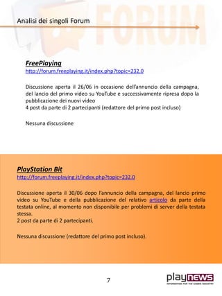 7
Analisi dei singoli Forum
FreePlaying
http://forum.freeplaying.it/index.php?topic=232.0
Discussione aperta il 26/06 in occasione dell’annuncio della campagna,
del lancio del primo video su YouTube e successivamente ripresa dopo la
pubblicazione dei nuovi video
4 post da parte di 2 partecipanti (redattore del primo post incluso)
Nessuna discussione
PlayStation Bit
http://forum.freeplaying.it/index.php?topic=232.0
Discussione aperta il 30/06 dopo l’annuncio della campagna, del lancio primo
video su YouTube e della pubblicazione del relativo articolo da parte della
testata online, al momento non disponibile per problemi di server della testata
stessa.
2 post da parte di 2 partecipanti.
Nessuna discussione (redattore del primo post incluso).
 