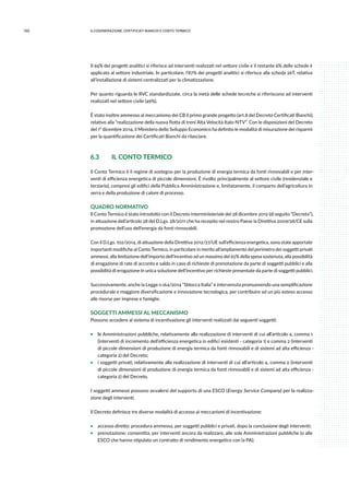 100 6.COGENErazione, certificati bianchi e conto termico
Il 94% dei progetti analitici si riferisce ad interventi realizzati nel settore civile e il restante 6% delle schede è
applicato al settore industriale. In particolare, l’87% dei progetti analitici si riferisce alla scheda 26T, relativa
all’installazione di sistemi centralizzati per la climatizzazione.
Per quanto riguarda le RVC standardizzate, circa la metà delle schede tecniche si riferiscono ad interventi
realizzati nel settore civile (49%).
È stato inoltre ammesso al meccanismo dei CB il primo grande progetto (art.8 del Decreto Certificati Bianchi),
relativo alla “realizzazione della nuova flotta di treni Alta Velocità Italo-NTV”. Con le disposizioni del Decreto
del 1° dicembre 2014, il Ministero dello Sviluppo Economico ha definito le modalità di misurazione dei risparmi
per la quantificazione dei Certificati Bianchi da rilasciare.
6.3	 IL CONTO TERMICO
Il Conto Termico è il regime di sostegno per la produzione di energia termica da fonti rinnovabili e per inter-
venti di efficienza energetica di piccole dimensioni. È rivolto principalmente al settore civile (residenziale e
terziario), compresi gli edifici della Pubblica Amministrazione e, limitatamente, il comparto dell’agricoltura in
serra e della produzione di calore di processo.
QUADRO NORMATIVO
Il Conto Termico è stato introdotto con il Decreto interministeriale del 28 dicembre 2012 (di seguito “Decreto”),
in attuazione dell’articolo 28 del D.Lgs. 28/2011 che ha recepito nel nostro Paese la Direttiva 2009/28/CE sulla
promozione dell’uso dell’energia da fonti rinnovabili.
Con il D.Lgs. 102/2014, di attuazione della Direttiva 2012/27/UE sull’efficienza energetica, sono state apportate
importanti modifiche al Conto Termico, in particolare in merito all’ampliamento del perimetro dei soggetti privati
ammessi, alla limitazione dell’importo dell’incentivo ad un massimo del 65% della spesa sostenuta, alla possibilità
di erogazione di rate di acconto e saldo in caso di richieste di prenotazione da parte di soggetti pubblici e alla
possibilità di erogazione in unica soluzione dell’incentivo per richieste presentate da parte di soggetti pubblici.
Successivamente, anche la Legge n.164/2014 “Sblocca Italia” è intervenuta promuovendo una semplificazione
procedurale e maggiore diversificazione e innovazione tecnologica, per contribuire ad un più esteso accesso
alle risorse per imprese e famiglie.
SOGGETTI AMMESSI AL MECCANISMO
Possono accedere al sistema di incentivazione gli interventi realizzati dai seguenti soggetti:
ƒƒ le Amministrazioni pubbliche, relativamente alla realizzazione di interventi di cui all’articolo 4, comma 1
(interventi di incremento dell’efficienza energetica in edifici esistenti - categoria 1) e comma 2 (interventi
di piccole dimensioni di produzione di energia termica da fonti rinnovabili e di sistemi ad alta efficienza -
categoria 2) del Decreto;
ƒƒ i soggetti privati, relativamente alla realizzazione di interventi di cui all’articolo 4, comma 2 (interventi
di piccole dimensioni di produzione di energia termica da fonti rinnovabili e di sistemi ad alta efficienza -
categoria 2) del Decreto.
I soggetti ammessi possono avvalersi del supporto di una ESCO (Energy Service Company) per la realizza-
zione degli interventi.
Il Decreto definisce tre diverse modalità di accesso ai meccanismi di incentivazione:
ƒƒ accesso diretto: procedura ammessa, per soggetti pubblici e privati, dopo la conclusione degli interventi;
ƒƒ prenotazione: consentita, per interventi ancora da realizzare, alle sole Amministrazioni pubbliche (o alle
ESCO che hanno stipulato un contratto di rendimento energetico con la PA);
 