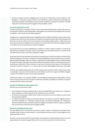 1016.COGENErazione, certificati bianchi e conto termico
ƒƒ iscrizione ai registri: procedura obbligatoria per interventi di cui all’articolo 4 comma 2 lettera a), cioè
“tipologia 2.A – Generatori a pompa di calore” e di cui all’articolo 4 comma 2 lettera b), cioè “tipologia 2.B –
Generatori a biomasse” aventi potenza termica nominale complessiva compresa tra 500 kWt e 1.000 kWt
realizzati (o da realizzare) da parte di soggetti ammessi pubblici o privati.
IL RUOLO AFFIDATO AL GSE
L’articolo 8 del Decreto ha assegnato al GSE il ruolo di responsabile dell’attuazione e gestione del sistema di
incentivazione. Il GSE provvede all’assegnazione, all’erogazione e ad eventuali revoche degli incentivi, secondo
le modalità e i criteri specificati nelle regole applicative.
L’assegnazione e l’erogazione degli incentivi ai soggetti beneficiari è effettuata dal GSE nei limiti di spesa annua
cumulata di 200 milioni di euro per gli interventi realizzati o da realizzare da parte delle Amministrazioni pub-
bliche (di cui al più 100 milioni di euro per la procedura di prenotazione degli incentivi e 7 milioni di euro per
la procedura di iscrizione ai Registri) e di 700 milioni di euro per gli interventi realizzati dai soggetti privati (di
cui 23 milioni di euro per la procedura di iscrizione ai Registri).
Per gli interventi di incremento dell’efficienza energetica in edifici esistenti (categoria 1) riservati alle
Amministrazioni pubbliche, l’incentivo vale fino al 40% delle spese ammissibili sostenute, nel rispetto di spe-
cifici limiti unitari di costo e di incentivo complessivo erogato.
Per gli interventi di piccole dimensioni di produzione di energia termica da fonti rinnovabili e di sistemi ad alta
efficienza (categoria 2), l’incentivo è calcolato in base alla producibilità presunta di energia termica, in funzione
della tecnologia, della taglia e della zona climatica, e valorizzando l’energia prodotta attraverso coefficienti dipen-
denti dalla tecnologia e dalla taglia. Sono previsti coefficienti premianti in relazione a valori bassi di emissioni di
particolato per i generatori di calore a biomassa. In ogni caso, l’incentivo non può superare il 65% della spesa
sostenuta. L’incentivo è ripartito in 1, 2 o 5 rate annuali, in funzione della tipologia di intervento e della taglia.
Al GSE è anche affidata l’effettuazione dei controlli sugli interventi incentivati tramite verifiche documentali
e sopralluoghi. L’esecuzione di tali controlli può essere effettuata anche con il supporto di ENEA, di soggetti
concessionari di pubblico servizio e di altri organi specializzati.
Il GSE inoltre effettua, con il supporto di ENEA, il monitoraggio del raggiungimento degli obiettivi di produ-
zione di energia termica da fonti rinnovabili e di efficienza energetica e predispone la relazione annuale sul
funzionamento del sistema incentivante.
RICHIESTE PERVENUTE NELL’ANNO 2014
Nell’anno 2014 sono pervenute al GSE:
ƒƒ 6.464 richieste di concessione degli incentivi in base alla modalità dell’accesso diretto, per un impegno di
spesa complessiva, considerando tutte le rate, stimato pari a circa 22,94 M€.
ƒƒ 35 richieste di prenotazione dell’incentivo relative ad interventi ancora da realizzare da parte delle
Amministrazioni pubbliche;
ƒƒ 19 richieste di iscrizione ai registri per interventi realizzati, o da realizzare, da parte di soggetti privati (un
intervento di tipologia 2.A – Generatori a pompa di calore e 18 interventi di tipologia 2.B – Generatori a
biomasse di potenza termica nominale complessiva maggiore di 500 kWt e inferiore o uguale a 1000 kWt).
Non sono pervenute richieste da parte di soggetti pubblici.
RISULTATI CONSEGUITI NEL 2014
Nel corso dell’anno 2014 il meccanismo incentivante è entrato a regime, consentendo di concludere la fase
di qualifica delle richieste ad accesso diretto e con prenotazione pervenute nel 2013, e della maggior parte di
quelle presentate nel 2014.
Pertanto, in merito alle procedure di accesso diretto e di prenotazione, i dati presentati per l’anno 2014 sono
rappresentativi dei risultati conseguiti dall’avvio del meccanismo incentivante fino alla fine del 2014.
 