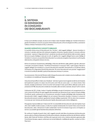108 7.IL sistema di immissione in consumo dei biocarburanti
In linea con le direttive europee, da alcuni anni in Italia è stato introdotto l’obbligo per i fornitori di benzina e
gasolio di immettere in consumo una quota minima di biocarburanti, al fine di svilupparne la filiera, aumentarne
l’utilizzo e limitare l’immissione di CO2 in atmosfera.
QUADRO NORMATIVO E SOGGETTI OBBLIGATI
La quantità minima annua di biocarburanti che i fornitori - detti soggetti obbligati - devono immettere in
consumo è calcolata sulla base del contenuto energetico di benzina e gasolio immessi in consumo nell’anno
precedente - espresso in Gigacalorie (Gcal) - ponderato secondo percentuali definite dalla normativa vigente.
Nel 2014 la quota d’obbligo è stata pari al 4,5%: ciò significa che i soggetti obbligati hanno avuto l’obbligo di
immettere in consumo una quantità di biocarburante il cui contenuto energetico fosse almeno il 4,5% di quello
della benzina e del gasolio immessi nel 2013.
Al fine di monitorare l’assolvimento dell’obbligo, il Decreto del Ministro delle politiche agricole, alimentari
e forestali n.110/2008 ha istituito i “Certificati di Immissione in Consumo” (CIC), i quali vengono rilasciati ai
soggetti obbligati che immettono in consumo biocarburanti sostenibili. Generalmente un Certificato attesta
l’immissione di 10 Gigacalorie (Gcal) di biocarburante. Per alcuni biocarburanti sono previste “maggiorazioni”
in termini di certificati ottenibili a parità di biocarburante immesso in consumo.
Successivamente, il Decreto del Ministero dello Sviluppo Economico del 10 ottobre 2014 ha modificato i criteri,
le condizioni e le modalità per l’attuazione dell’obbligo.
I biocarburanti più diffusi in Italia sono il biodiesel - derivato in genere da oli vegetali estratti da semi di piante
(principalmente la palma e la colza) e da oli di scarto come l’olio da cucina usato - e, in misura minore, il bio-
etanolo, prodotto da biomasse ricche di zuccheri (ad esempio il mais), quest’ultimo utilizzato anche per la
produzione di ETBE, biocarburante considerato rinnovabile, dalla normativa nazionale, solo per il 47% in volume.
L’istituzione dei CIC, di fatto, traduce il rispetto dell’obbligo annuale di immissione nel conseguimento di un
certo numero di Certificati che ogni soggetto deve possedere per dimostrare di aver coperto il proprio obbligo.
I Certificati, quindi, costituiscono uno strumento per svincolare il rispetto dell’obbligo dalla miscelazione del
biocarburante. Infatti, i soggetti obbligati che non avessero fisicamente miscelato e immesso in consumo il
biocarburante possono assolvere ugualmente il proprio obbligo acquistando i CIC da coloro che ne avessero
in eccesso per aver immesso più biocarburante rispetto alla propria quota minima obbligatoria.
Presupposto imprescindibile per il rilascio dei CIC è la sostenibilità dei biocarburanti, data dal rispetto di spe-
cifici criteri stabiliti a livello europeo: si tratta di un aspetto fondamentale che investe l’intero ciclo di vita del
biocarburante, volto a dimostrarne il valore ambientale in termini di emissioni di gas serra e di impatto sui
terreni e sui prodotti agricoli destinati alla produzione alimentare.
Per verificare il rispetto di questi criteri, tutti i soggetti coinvolti nella filiera di produzione del biocarburante
devono aderire al Sistema Nazionale di Certificazione (istituito e disciplinato dal Decreto del Ministro dell’Am-
biente, della Tutela del Territorio e del Mare del 23 gennaio 2012) o ad un sistema volontario approvato dalla
Commissione Europea, oppure conformarsi ad accordi bilaterali o multilaterali specifici, conclusi tra l’UE e
Paesi terzi.
7.
IL SISTEMA
DI IMMISSIONE
IN CONSUMO
DEI BIOCARBURANTI
 