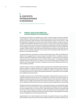 10 1.IL CONTESTO INTERNAZIONALE E NAZIONALE
1.1 	 VERSO IL 2030, NUOVI OBIETTIVI
	 E NUOVI MODELLI DI GOVERNANCE
In quanto parte di un’Unione, con competenza concorrente in materia di energia, lo sguardo sui progressi
compiuti dall’Italia in materia di promozione e diffusione delle energie rinnovabili non può prescindere da un
prioritario inquadramento degli orientamenti intrapresi dalle istituzioni europee nel corso del 2014, a valle
della pubblicazione, nel giugno 2013, del Libro verde in materia di politica energetica e climatica al 2030 con il
coinvolgimento di stakeholder istituzionali e privati, attraverso un ampio processo di consultazione pubblica.
L’Unione europea continua a portare avanti su scala mondiale una condotta precisa nella lotta al cambiamento
climatico spingendo in particolare su due pilastri: lo sviluppo delle fonti rinnovabili e l’incremento dell’efficienza
energetica. Obiettivo dell’UE è quello di rispondere alla sfida ambientale mettendo al centro delle scelte ener-
getiche un sistema sostenibile, competitivo e sicuro, capace di ridurre la dipendenza dalle importazioni e di
determinare nuove opportunità di lavoro.
La proposta dell’esecutivo comunitario per una riduzione delle emissioni di gas a effetto serra (GHG) del 40%
rispetto al 1990, il raggiungimento di una quota di energie rinnovabili del 27% con un obiettivo vincolante a
livello UE e di politiche più ambiziose in materia di efficienza energetica - contenuta nella Comunicazione del
22 gennaio per un nuovo quadro politico al 2030 in materia di clima ed energia - ha caratterizzato il dibattito
energetico dell’Unione. Nel documento si prospetta un nuovo sistema di governance per disciplinare la par-
tecipazione dei paesi agli obiettivi comunitari, con l’utilizzo di una serie di nuovi indicatori per assicurare un
sistema energetico sostenibile.
Su questa proposta, in autunno, il Consiglio europeo ha espresso parere favorevole proponendo però per
l’efficienza energetica un obiettivo indicativo al 27%, addolcendo il target del 30% presentato a luglio 2014
dalla Commissione in una Comunicazione specifica sull’efficienza energetica. Il Consiglio, inoltre, ha ribadito
la centralità del sistema EU ETS, sebbene riformato grazie all’istituzione e operatività di una riserva flessibile
per la stabilità del mercato del carbonio.
Il Consiglio si è espresso anche sul fronte delle interconnessioni, ritenendo prioritario muovere verso una
maggiore integrazione del mercato interno, il cui completamento è considerato una questione urgente, rag-
giungendo innanzitutto l’obiettivo del 10% di interconnessioni elettriche al 2020. Benché non sia definito un
obiettivo al 2030, il Consiglio europeo chiede alla Commissione di presentare un rapporto su come avanzare
verso un obiettivo del 15% di interconnessioni al 2030, da realizzarsi attraverso Progetti di Interesse Comune (PCI).
Ad integrare la discussione sugli obiettivi post 2020, un altro elemento rilevante e con impatto diretto sull’ope-
ratività dei nuovi meccanismi incentivanti, è rappresentato dall’adozione del Regolamento sulla compatibilità,
per alcune categorie di aiuto, con il mercato interno e della Comunicazione contenente le Linee guida sugli
aiuti di stato in materia di ambiente ed energia 2014-2020. Quest’ultimo documento ha identificato e riper-
corso le migliori pratiche nella gestione della riforma dei regimi di sostegno e nella progettazione di eventuali
incentivi, compatibilmente con il funzionamento del mercato.
Aspetto fondante è che i regimi incentivanti siano orientati verso soluzioni di mercato e siano sufficiente-
mente flessibili da incorporare ogni riduzione del costo degli investimenti. La Commissione sollecita per una
1.
IL CONTESTO
INTERNAZIONALE
E NAZIONALE
 