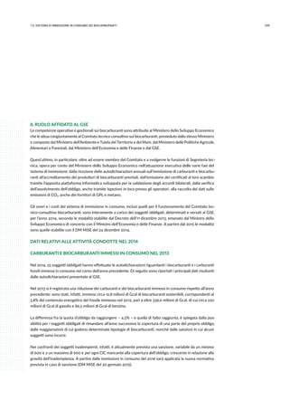 1097.IL sistema di immissione in consumo dei biocarburanti
IL RUOLO AFFIDATO AL GSE
Le competenze operative e gestionali sui biocarburanti sono attribuite al Ministero dello Sviluppo Economico
che le attua congiuntamente al Comitato tecnico consultivo sui biocarburanti, presieduto dallo stesso Ministero
e composto dal Ministero dell’Ambiente e Tutela del Territorio e del Mare, dal Ministero delle Politiche Agricole,
Alimentari e Forestali, dal Ministero dell’Economia e delle Finanze e dal GSE.
Quest’ultimo, in particolare, oltre ad essere membro del Comitato e a svolgerne le funzioni di Segreteria tec-
nica, opera per conto del Ministero dello Sviluppo Economico nell’attuazione esecutiva delle varie fasi del
sistema di immissione: dalla ricezione delle autodichiarazioni annuali sull’immissione di carburanti e biocarbu-
ranti all’accreditamento dei produttori di biocarburanti premiali, dall’emissione dei certificati al loro scambio
tramite l’apposita piattaforma informatica sviluppata per la validazione degli accordi bilaterali, dalla verifica
dell’assolvimento dell’obbligo, anche tramite ispezioni in loco presso gli operatori, alla raccolta dei dati sulle
emissioni di CO2, anche dei fornitori di GPL e metano.
Gli oneri e i costi del sistema di immissione in consumo, inclusi quelli per il funzionamento del Comitato tec-
nico-consultivo biocarburanti, sono interamente a carico dei soggetti obbligati, determinati e versati al GSE,
per l’anno 2014, secondo le modalità stabilite dal Decreto dell’11 dicembre 2013, emanato dal Ministro dello
Sviluppo Economico di concerto con il Ministro dell’Economia e delle Finanze. A partire dal 2015 le modalità
sono quelle stabilite con il DM MiSE del 24 dicembre 2014.
DATI RELATIVI ALLE ATTIVITÀ CONDOTTE NEL 2014
CARBURANTI E BIOCARBURANTI IMMESSI IN CONSUMO NEL 2013
Nel 2014, 55 soggetti obbligati hanno effettuato le autodichiarazioni riguardanti i biocarburanti e i carburanti
fossili immessi in consumo nel corso dell’anno precedente. Di seguito sono riportati i principali dati risultanti
dalle autodichiarazioni presentate al GSE.
Nel 2013 si è registrata una riduzione dei carburanti e dei biocarburanti immessi in consumo rispetto all’anno
precedente: sono stati, infatti, immessi circa 12,8 milioni di Gcal di biocarburanti sostenibili, corrispondenti al
3,8% del contenuto energetico del fossile immesso nel 2012, pari a oltre 336,6 milioni di Gcal, di cui circa 250
milioni di Gcal di gasolio e 86,5 milioni di Gcal di benzina.
La differenza fra la quota d’obbligo da raggiungere – 4,5% – e quella di fatto raggiunta, è spiegata dalla pos-
sibilità per i soggetti obbligati di rimandare all’anno successivo la copertura di una parte del proprio obbligo,
dalle maggiorazioni di cui godono determinate tipologie di biocarburanti, nonché dalle sanzioni in cui alcuni
soggetti sono incorsi.
Nei confronti dei soggetti inadempienti, infatti, è attualmente prevista una sanzione, variabile da un minimo
di 600 € a un massimo di 900 € per ogni CIC mancante alla copertura dell’obbligo, crescente in relazione alla
gravità dell’inadempienza. A partire dalle immissioni in consumo del 2016 sarà applicata la nuova normativa
prevista in caso di sanzione (DM MiSE del 20 gennaio 2015).
 